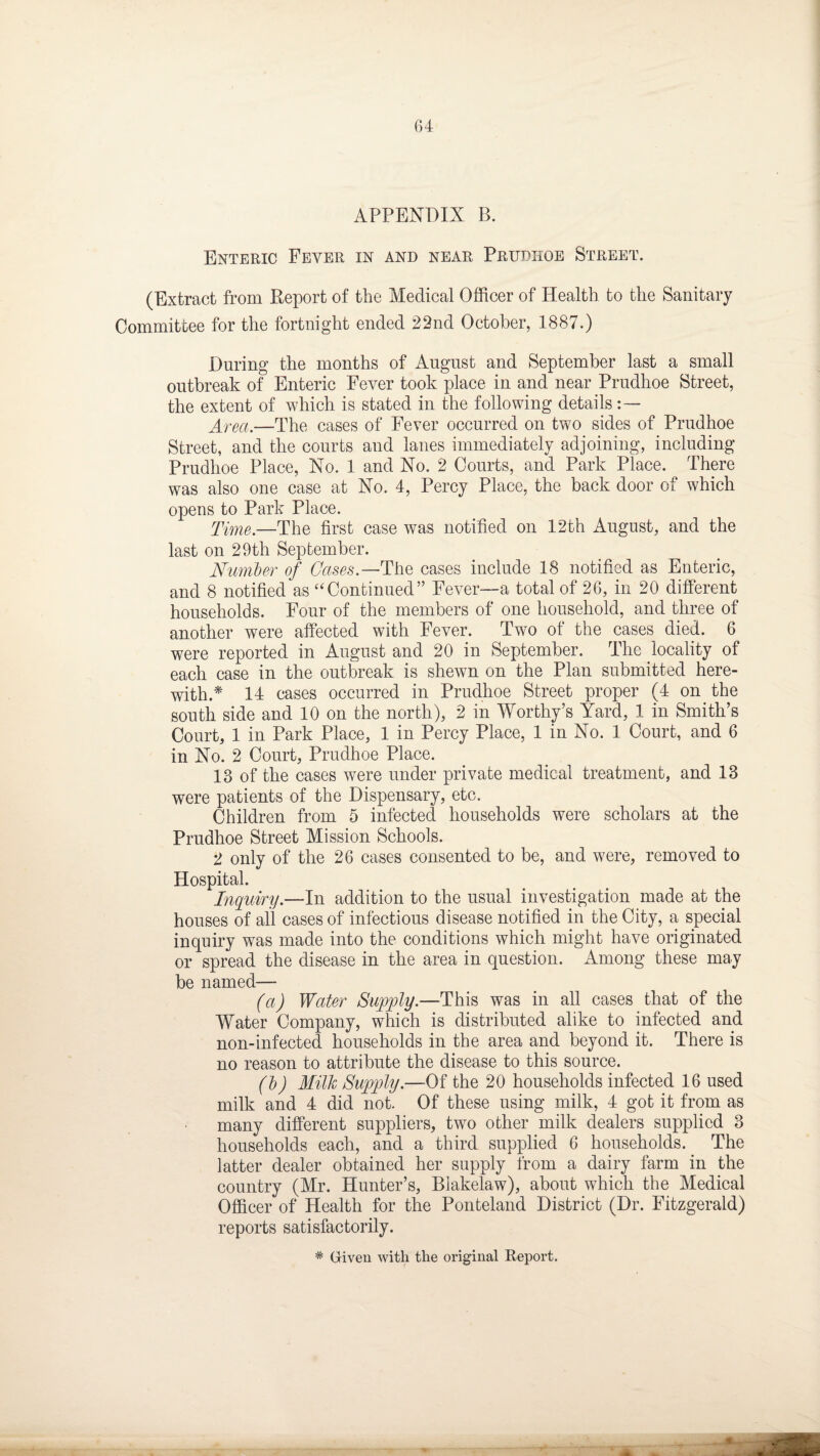 APPENDIX B. Enteric Fever in and near Prudhoe Street. (Extract from Report of the Medical Officer of Health to the Sanitary Committee for the fortnight ended 22nd October, 1887.) During the months of August and September last a small outbreak of Enteric Fever took place in and near Prudhoe Street, the extent of which is stated in the following details Area,—The cases of Fever occurred on two sides of Prudhoe Street, and the courts and lanes immediately adjoining, including Prudhoe Place, No. 1 and No. 2 Courts, and Park Place. There was also one case at No. 4, Percy Place, the back door of which opens to Park Place. Time.—The first case was notified on 12th August, and the last on 29th September. Number of Gases.— The cases include 18 notified as Enteric, and 8 notified as “Continued” Fever—a total of 26, in 20 different households. Four of the members of one household, and three of another were affected with Fever. Two of the cases died. 6 were reported in August and 20 in September. The locality of each case in the outbreak is shewn on the Plan submitted here¬ with.* 14 cases occurred in Prudhoe Street proper (4 on the south side and 10 on the north), 2 in Worthy’s Yard, 1 in Smith’s Court, 1 in Park Place, 1 in Percy Place, 1 in No. 1 Court, and 6 in No. 2 Court, Prudhoe Place. 13 of the cases were under private medical treatment, and 13 were patients of the Dispensary, etc. Children from 5 infected households were scholars at the Prudhoe Street Mission Schools. 2 only of the 26 cases consented to be, and were, removed to Hospital. Inquiry.—In addition to the usual investigation made at the houses of all cases of infectious disease notified in the City, a special inquiry was made into the conditions which might have originated or spread the disease in the area in question. Among these may be named— (a) Water Supply.—This was in all cases that of the Water Company, which is distributed alike to infected and non-infected households in the area and beyond it. There is no reason to attribute the disease to this source. (b) Milk Supply.—Of the 20 households infected 16 used milk and 4 did not. Of these using milk, 4 got it from as many different suppliers, two other milk dealers supplied 3 households each, and a third supplied 6 households. The latter dealer obtained her supply from a dairy farm in the country (Mr. Hunter’s, Blakelaw), about which the Medical Officer of Health for the Ponteland District (Dr. Fitzgerald) reports satisfactorily. * Given with the original Report.