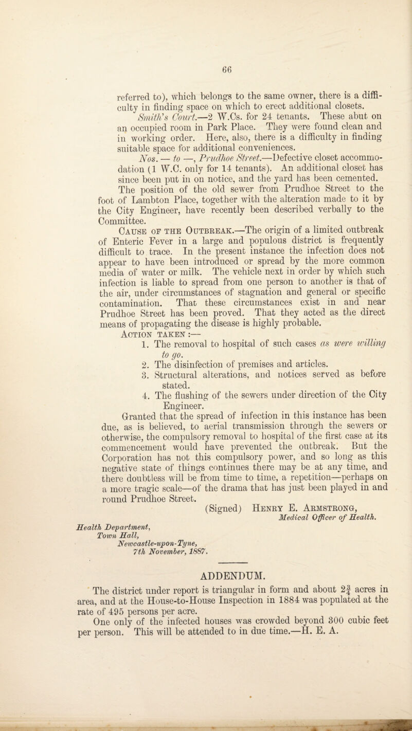 referred to), which belongs to the same owner, there is a diffi¬ culty in finding space on which to erect additional closets. Smith's Court.—2 W.Cs. for 24 tenants. These abut on an occupied room in Park Place. They were found clean and in working order. Here, also, there is a difficulty in finding suitable space for additional conveniences. Nos. — to —, Prudhoe Street.—Defective closet accommo¬ dation (1 W.C. only for 14 tenants). An additional closet has since been put in on notice, and the yard has been cemented. The position of the old sewer from Prudhoe Street to the foot of Lambton Place, together with the alteration made to it by the City Engineer, have recently been described verbally to the Committee. Cause of the Outbreak.—The origin of a limited outbreak of Enteric Fever in a large and populous district is frequently difficult to trace. In the present instance the infection does not appear to have been introduced or spread by the more common media of water or milk. The vehicle next in order by which such infection is liable to spread from one person to another is that of the air, under circumstances of stagnation and general or specific contamination. That these circumstances exist in and near Prudhoe Street has been proved. That they acted as the direct means of propagating the disease is highly probable. Action taken :— 1. The removal to hospital of such cases as were willing to go. 2. The disinfection of premises and articles. 3. Structural alterations, and notices served as before stated. 4. The flushing of the sewers under direction of the City Engineer. Granted that the spread of infection in this instance has been due, as is believed, to aerial transmission through the sewers or otherwise, the compulsory removal to hospital of the first case at its commencement would have prevented the outbreak. But the Corporation has not this compulsory power, and so long as this negative state of things continues there may be at any time, and there doubtless will be from time to time, a repetition—perhaps on a more tragic scale—of the drama that has just been played in and round Prudhoe Street. (Signed) Henry E. Armstrong-, Medical Officer of Health. Health Department, Town Hall, Newcastle-ujpon-Tyne, 7th November, 1887. ADDENDUM. The district under report is triangular in form and about 2f acres in area, and at the House-to-House Inspection in 1884 was populated at the rate of 495 persons per acre. One only of the infected houses was crowded beyond 300 cubic feet per person. This will be attended to in due time.—H. E. A.