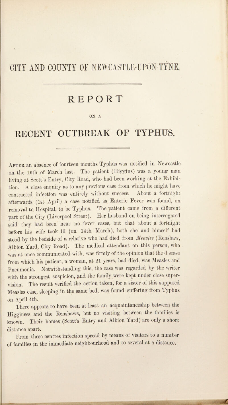CITY AND COUNTY OF NEWCASTLE-UPON-TYNE. REPORT i ON A RECENT OUTBREAK OF TYPHUS. After an absence of fourteen months Typhus was notified in Newcastle on the 16th of March last. The patient (Higgins) was a young man living at Scott’s Entry, City Road, who had been working at the Exhibi¬ tion. A close enquiry as to any previous case from which he might have contracted infection was entirely without success. About a fortnight afterwards (1st April) a case notified as Enteric Fever was found, on removal to Hospital, to be Typhus. The patient came from a different part of the City (Liverpool Street). Her husband on being interrogated said they had been near no fever cases, but that about a fortnight before his wife took ill (on 14th March), both she and himself had stood by the bedside of a relative who had died from Measles (Renshaw, Albion Yard, City Road). The medical attendant on this person, who was at once communicated with, was firmly of the opinion that the d sease from which his patient, a woman, at 21 years, had died, was Measles and Pneumonia. Notwithstanding this, the case was regarded by the writer with the strongest suspicion, jtnd the family were kept under close super¬ vision. The result verified the action taken, for a sister of this supposed Measles case, sleeping in the same bed, was found suffering from Typhus on April 4th. There appears to have been at least an acquaintanceship between the Higginses and the Renshaws, but no visiting between the families is known. Their homes (Scott’s Entry and Albion Yard) are only a short distance apart. From these centres infection spread by means of visitors to a number of families in the immediate neighbourhood and to several at a distance. .. -As.- a-- turn*