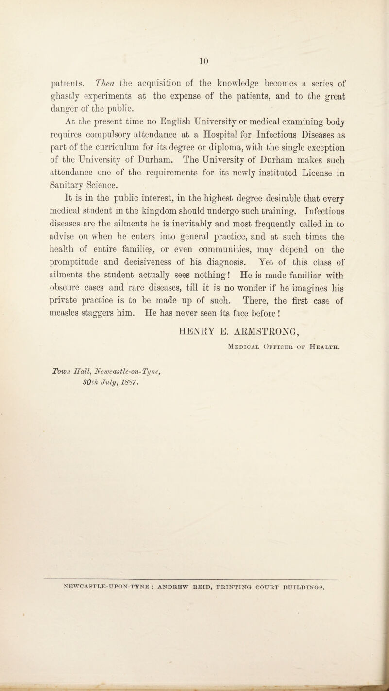 patients. Then the acquisition of the knowledge becomes a series of ghastly experiments at the expense of the patients, and to the great danger of the public. At the present time no English University or medical examining body requires compulsory attendance at a Hospital for Infectious Diseases as part of the curriculum for its degree or diploma, with the single exception of the University of Durham. The University of Durham makes such attendance one of the requirements for its newly instituted License in Sanitary Science. It is in the public interest, in the highest degree desirable that every medical student in the kingdom should undergo such training. Infectious diseases are the ailments he is inevitably and most frequently called in to advise on when he enters into general practice, and at such times the health of entire families, or even communities, may depend on the promptitude and decisiveness of his diagnosis. Yet of this class of ailments the student actually sees nothing! He is made familiar with obscure cases and rare diseases, till it is no wonder if he imagines his private practice is to be made up of such. There, the first case of measles staggers him. He has never seen its face before! HENRY E. ARMSTRONG!, Medical Officer of Health. Town Hall, Newcastle-on-Tyne, SOth July, 1887. NEWCASTLE-UPON-TYNE : ANDREW REID, PRINTING COURT BUILDINGS,