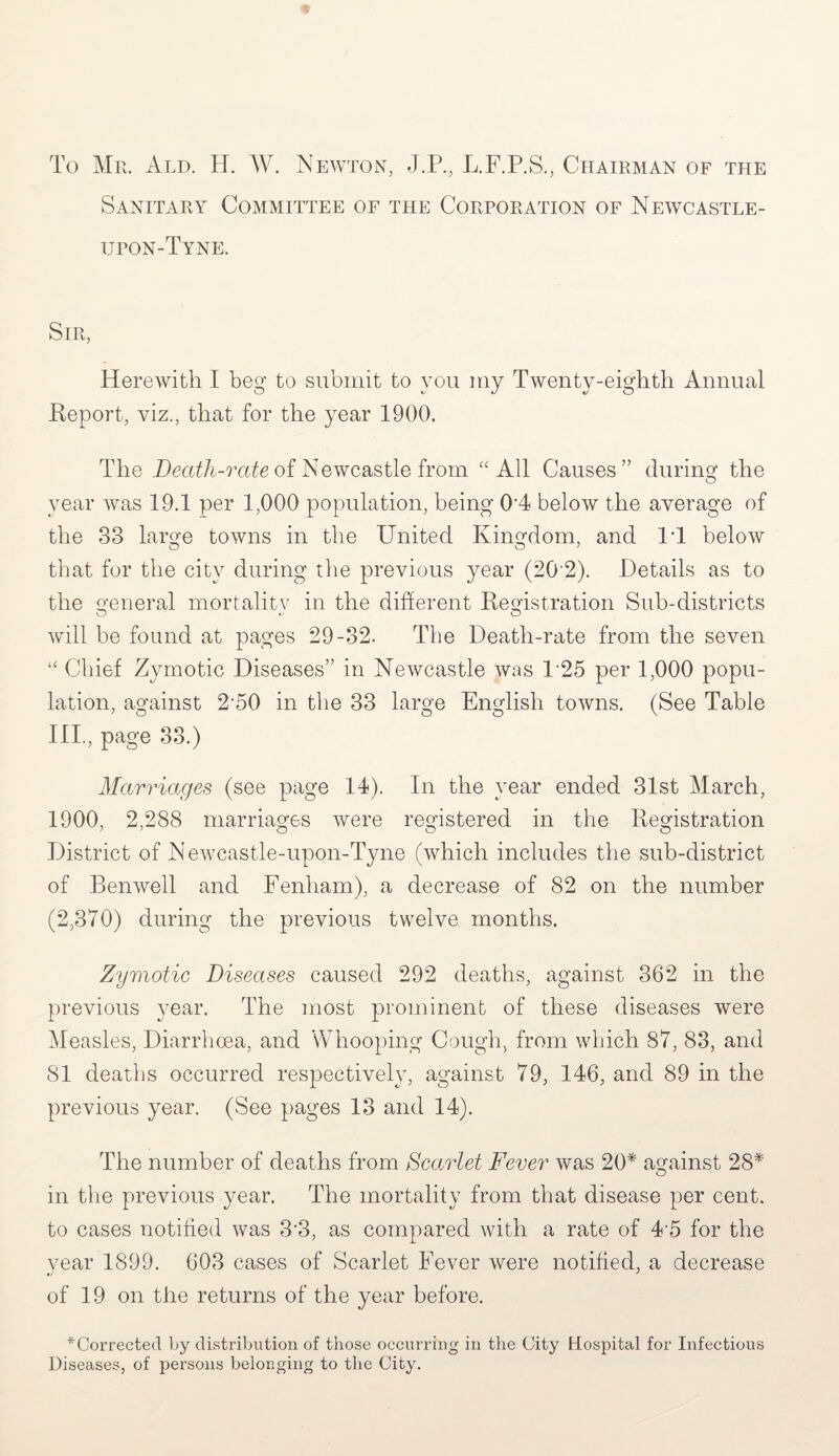 To Mr. Ald. H. W. Newton, J.P., L.F.P.S., Chairman of the Sanitary Committee of the Corporation of Newcastle- upon-Tyne. Sir, Herewith I beg to submit to you my Twenty-eighth Annual Report, viz., that for the year 1900. The Death-rate of Newcastle from “All Causes” during the year was 19.1 per 1,000 population, being 04 below the average of the 33 large towns in the United Kingdom, and IT below that for the city during the previous year (20‘2). Details as to the general mortality in the different Registration Sub-districts will be found at pages 29-32. The Death-rate from the seven “ Chief Zymotic Diseases” in Newcastle was 125 per 1,000 popu¬ lation, against 2’50 in the 33 large English towns. (See Table IIP, page 33.) Marriages (see page 14). In the year ended 31st March, 1900, 2,288 marriages were registered in the Registration District of Newcastle-upon-Tyne (Avhich includes the sub-district of Benwell and Fenham), a decrease of 82 on the number (2,370) during the previous twelve months. Zymotic Diseases caused 292 deaths, against 362 in the previous year. The most prominent of these diseases were Measles, Diarrhoea, and Whooping Cough, from which 87, 83, and 81 deaths occurred respectively, against 79, 146, and 89 in the previous year. (See pages 13 and 14). The number of deaths from Scarlet Fever was 20* against 28* O in the previous year. The mortality from that disease per cent, to cases notified was 3'3, as compared with a rate of 45 for the year 1899. 603 cases of Scarlet Fever were notified, a decrease of 19 on the returns of the year before. ^Corrected by distribution of those occurring in the City Hospital for Infectious Diseases, of persons belonging to the City.
