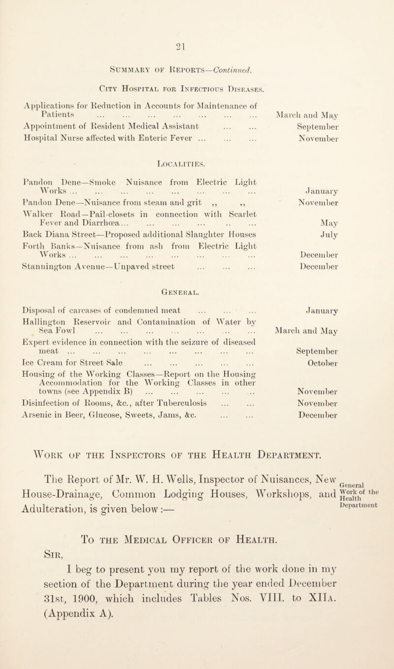 Summary of Reports—Continued. City Hospital for Infectious Diseases. Applications for Reduction in Accounts for Maintenance of Patients . March and May Appointment of Resident Medical Assistant ... ... September Hospital Nurse affected with Enteric Fever ... ... ... November Localities. Pandon Dene—Smoke Nuisance from Electric Light Works ... ... ... ... ... ... ... ... January Pandon Dene—Nuisance from steam and grit ,, ,, November Walker Road—Pail-closets in connection with Scarlet Fever and Diarrhoea... ... ... ... .. ... May Back Diana Street—Proposed additional Slaughter Houses July Forth Banks—Nuisance from ash from Electric Light Works ... ... ... ... ... ... ... ... December Stannington Avenue—Unpaved street ... ... ... December General. Disposal of carcases of condemned meat Hallington Reservoir and Contamination of Water by Sea Fowl Expert evidence in connection with the seizure of diseased meat ... Ice Cream for Street Sale Housing of the Working Classes—Report on the Housing Accommodation for the Working Classes in other towns (see Appendix B) Disinfection of Rooms, &c., after Tuberculosis Arsenic in Beer, Glucose, Sweets, Jams, &c. January March and May September October November November December Work of the Inspectors of the Health Department. The Report of Mr. W. H. Wells, Inspector of Nuisances, New „ 1 1 General House-Drainage, Common Lodging Houses, Workshops, and J]Jrk of the Adulteration, is given below :— Department To the Medical Officer of Health. Sir, I beg to present you my report of the work done in my section of the Department during the year ended December 31st, 1900, which includes Tables Nos. VIII. to XIIa. (Appendix A).