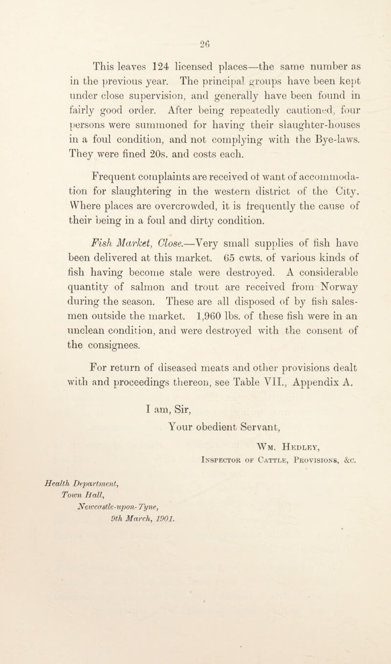 This leaves 124 licensed places—the same number as in the previous year. The principal groups have been kept under close supervision, and generally have been found in fairly good order. After being repeatedly cautioned, four persons were summoned for having their slaughter-houses in a foul condition, and not complying with the Bye-laws. They were fined 20s. and costs each. Frequent complaints are received ol want of accommoda¬ tion for slaughtering in the western district of the City. Where places are overcrowded, it is frequently the cause of their being in a foul and dirty condition. Fish Market, Close.—Very small supplies of fish have been delivered at this market. 65 cwts. of various kinds of fish having become stale were destroyed. A considerable quantity of salmon and trout are received from Norway during the season. These are all disposed of by fish sales¬ men outside the market. 1,960 lbs. of these fish were in an unclean condition, and were destroyed with the consent of the consignees. For return of diseased meats and other provisions dealt with and proceedings thereon, see Table VII., Appendix A. I am, Sir, Your obedient Servant, Wm. Hedley, Inspector oe Cattle, Provisions, &c. Health Department, Town Hall, Neivcostle-upon- Tyne, 9th March, 1901.