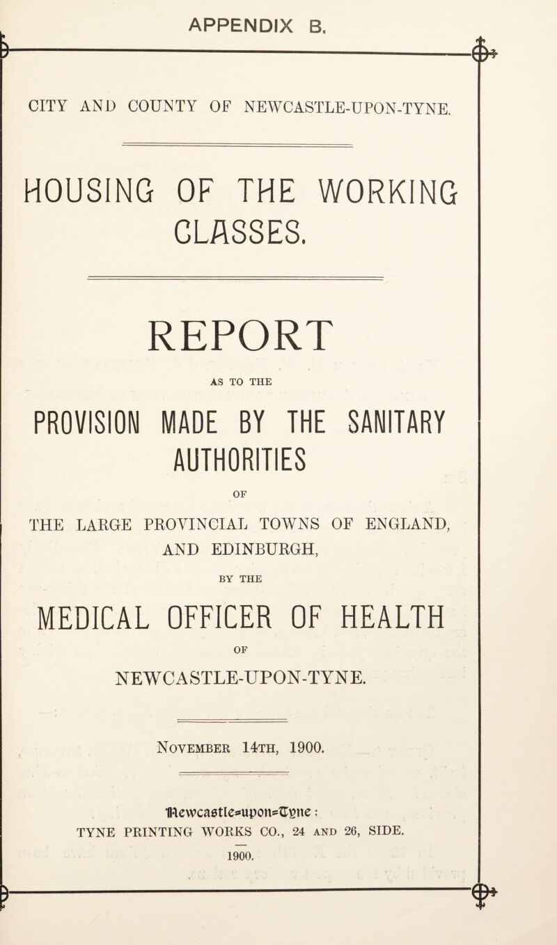 APPENDIX B. » CITY AND COUNTY OF NEWCASTLE-UPON-TYNE. HOUSING OF THE WORKING CLASSES. REPORT AS TO THE PROVISION MADE BY THE SANITARY AUTHORITIES OF THE LARGE PROVINCIAL TOWNS OF ENGLAND, AND EDINBURGH, BY THE MEDICAL OFFICER OF HEALTH NEWCASTLE-UPON-TYNE. November 14th, 1900. IRewcaetle^upons^ne: TYNE PRINTING WORKS CO., 24 and 26, SIDE. 1900. t ‘.i_ . v . ~ * -•* < ' ' V --—