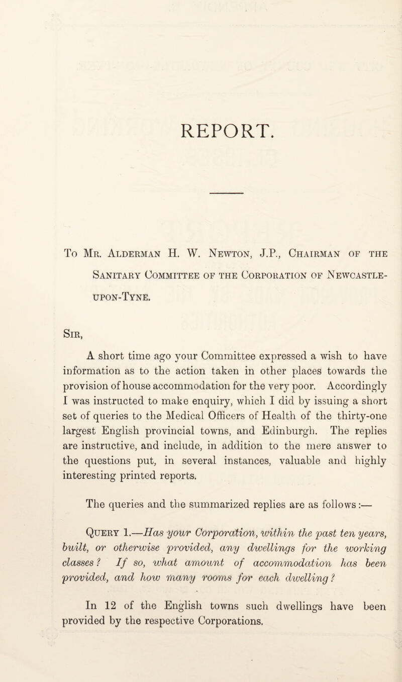 REPORT. To Mr. Alderman H. W. Newton, J.P., Chairman of the Sanitary Committee of the Corporation of Newcastle- upon-Tyne. Sir, A short time ago your Committee expressed a wish to have information as to the action taken in other places towards the provision of house accommodation for the very poor. Accordingly I was instructed to make enquiry, which I did by issuing a short set of queries to the Medical Officers of Health of the thirty-one largest English provincial towns, and Edinburgh. The replies are instructive, and include, in addition to the mere answer to the questions put, in several instances, valuable and highly interesting printed reports. The queries and the summarized replies are as follows:— Query 1.—Has your Corporation, within the past ten years, built, or otherwise provided, any dwellings for the working classes ? If so, what amount of accommodation has been provided, and how many rooms for each dwelling ? In 12 of the English towns such dwellings have been provided by the respective Corporations,