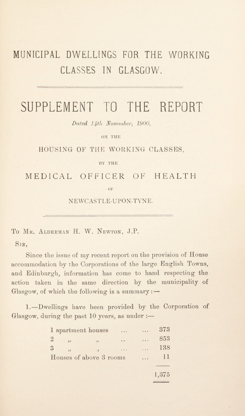 MUNICIPAL DWELLINGS FOR THE WORKING CLASSES IN GLASGOW. SUPPLEMENT TO THE REPORT Dated, lJ+th November, 1900, ON THE HOUSING OF THE WORKING CLASSES, BY THE MEDICAL OFFICER OF HEALTH OF NEWCASTLE-UPON-TYNE. To Mr. Alderman H. W. Newton, J.P. Sib, Since the issue of my recent report oh the provision of House accommodation by the Corporations of the large English Towns, and Edinburgh, information has come to hand respecting the action taken in the same direction by the municipality of Glasgow, of which the following is a summary : — 1.—Dwellings have been provided by the Corporation of Glasgow, during the past 10 yeans, as under :— 1 apartment houses o ^ a ■} H ouses of above 3 rooms 373 853 138 11 1,375