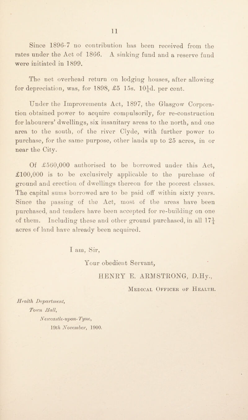 Since 1896-7 no contribution lias been received from the rates under the Act of 1866. A sinking fund and a reserve fund were initiated in 1899. The uet overhead return on lodging* houses, after allowing for depreciation, was, for 1898, £5 15s. lOJd. per cent. Under the Improvements Act, 1897, the Glasgow Corpora¬ tion obtained power to acquire compulsorily, for re-construction for labourers* dwellings, six insanitary areas to the north, and one area to the south, of the river Clyde, with further power to purchase, for the same purpose, other lands up to 25 acres, in or near the City. Of £560,000 authorised to be borrowed under this Act, £100,000 is to be exclusively applicable to the purchase of ground and erection of dwellings thereon for the poorest classes. The capital sums borrowed are to be paid off within sixty years. Since the passing of the Act, most of the areas have been purchased, and tenders have been accepted for re-building on one of them. Including these and other ground purchased, in all 17J acres of land have already been acquired. I am, Sir, Your obedient Servant, HENRY E. ARMSTRONG, D.Hy., Medical Officer of Health. Health Department, Town Hall, Neivcastle-upon- Tyne,
