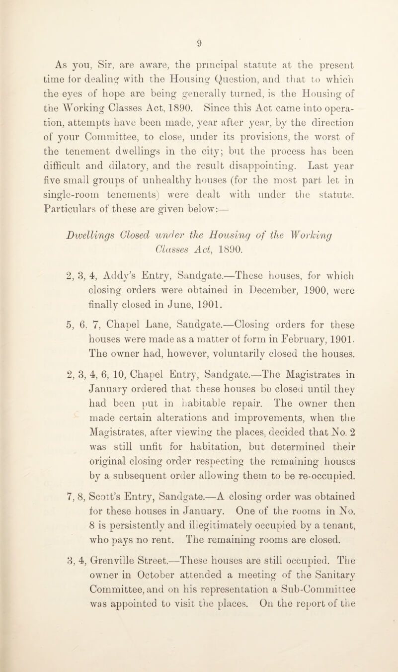 As you, Sir, are aware, the principal statute at the present time for dealing with the Housing- Question, and that to which the eyes of hope are being generally turned, is the Housing of the Working Classes Act, 1890. Since this Act came into opera¬ tion, attempts have been made, year after year, by the direction of your Committee, to close, under its provisions, the worst of the tenement dwellings in the city; but the process has been difficult and dilatory, and the result disappointing. Last year five small groups of unhealthy houses (for the most part let in single-room tenements) were dealt with under the statute. Particulars of these are given below:— Dwellings Closed under the Housing of the Working Classes Act, 1890. 2, 3, 4, Addy’s Entry, Sandgate.—These houses, for which closing orders were obtained in December, 1900, were finally closed in June, 1901. 5, 6, 7, Chapel Lane, Sandgate.—Closing orders for these houses were made as a matter of form in February, 1901. The owner had, however, voluntarilv closed the houses. 2, 3, 4, 6, 10, Chapel Entry, Sandgate.—The Magistrates in January ordered that these houses be closed until they had been put in habitable repair. The owner then made certain alterations and improvements, when tlie Magistrates, after viewing- the places, decided that No. 2 was still unfit for habitation, but determined their original closing order respecting the remaining houses by a subsequent order allowing them to be re-occupied. 7, 8, Scott’s Entry, Sandgate.—A closing order was obtained for these houses in January. One of the rooms in No. 8 is persistently and illegitimately occupied by a tenant, who pays no rent. The remaining rooms are closed. 3, 4, Grenville Street.—These houses are still occupied. The owner in October attended a meeting of the Sanitarv Committee, and on his representation a Sub-Committee was appointed to visit the places. On the report of the