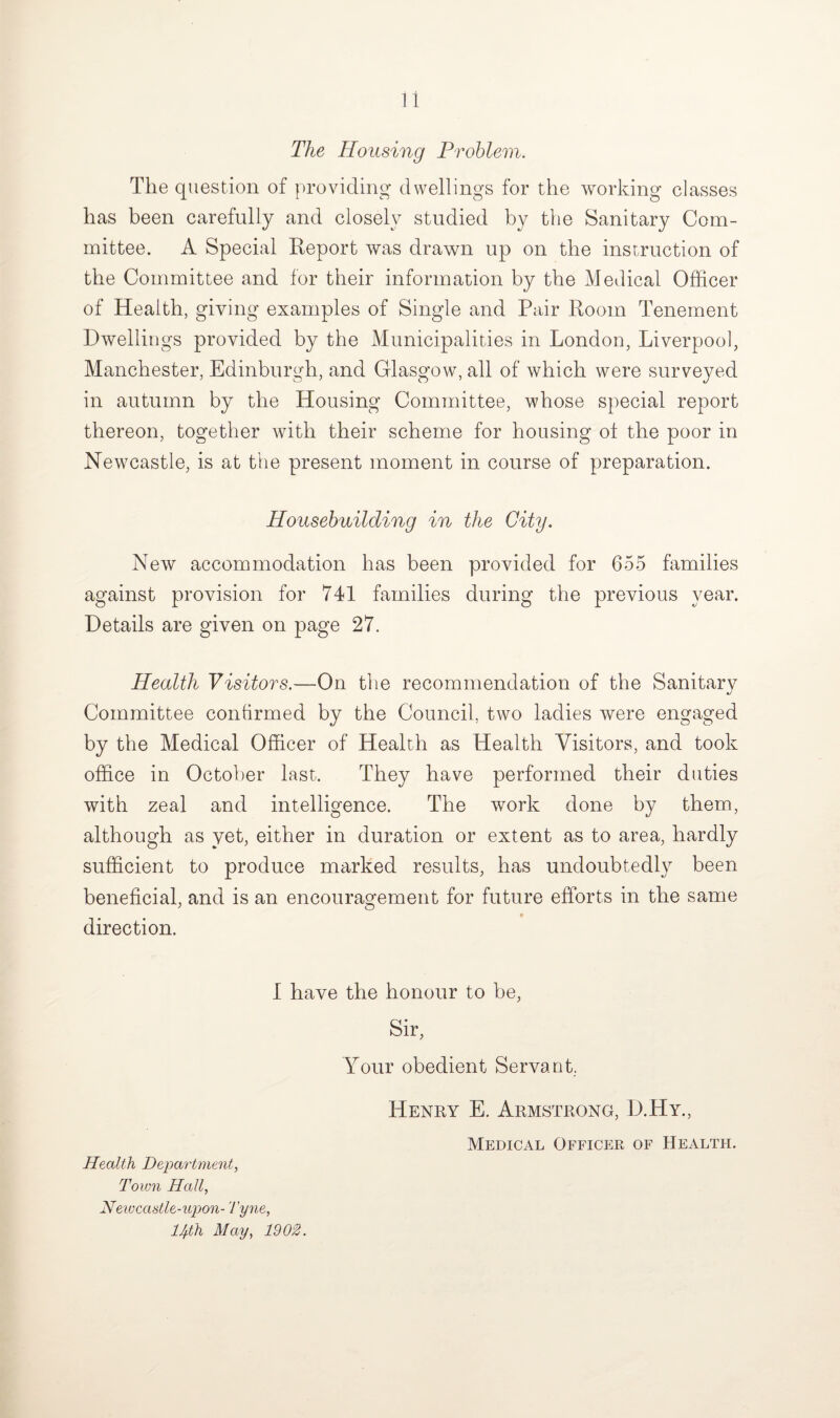 The Housing Problem. The question of providing dwellings for the working classes has been carefully and closely studied by the Sanitary Com¬ mittee. A Special Report was drawn up on the instruction of the Committee and for their information by the Medical Officer of Health, giving examples of Single and Pair Room Tenement Dwellings provided by the Municipalities in London, Liverpool, Manchester, Edinburgh, and Glasgow, all of which were surveyed in autumn by the Housing Committee, whose special report thereon, together with their scheme for housing of the poor in Newcastle, is at the present moment in course of preparation. Housebuilding in the City. New accommodation has been provided for 655 families against provision for 741 families during the previous year. Details are given on page 27. Health Visitors.—On the recommendation of the Sanitary Committee confirmed by the Council, two ladies were engaged by the Medical Officer of Health as Health Visitors, and took office in October last. They have performed their duties with zeal and intelligence. The work done by them, although as yet, either in duration or extent as to area, hardly sufficient to produce marked results, has undoubtedly been beneficial, and is an encouragement for future efforts in the same ♦ direction. I have the honour to be, Sir, Your obedient Servant, Health Department, Town Hall, Newcastle-upon- Tyne, llfth May, 1902. Henry E. Armstrong, D.Hy., Medical Officer of Health.