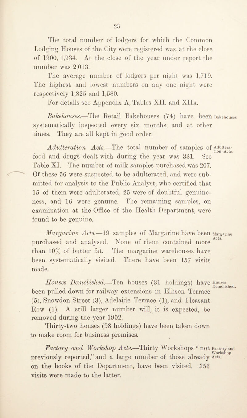 The total number of lodgers for which the Common Lodging Houses of the City were registered was, at the close of 1900, 1,934. At the close of the year under report the number was 2,013. The average number of lodgers per night was 1,719. The highest and lowest numbers on anv one night were respectively 1,825 and 1,580. For details see Appendix A, Tables XII. and XIIa. Bakehouses.—The Retail Bakehouses (74) have been Bakehouses systematically inspected every six months, and at other times. They are all kept in good order. Adulteration Acts.—The total number of samples of Aduitera- 1 tion Acts. food and drugs dealt with during the year was 331. See Table XI. The number of milk samples purchased was 207. Of these 56 were suspected to be adulterated, and were sub¬ mitted for analysis to the Public Analyst, who certified that 15 of them were adulterated, 25 were of doubtful genuine¬ ness, and 16 were genuine. The remaining samples, on examination at the Office of the Health Department, were found to be genuine. Margarine Acts.—19 samples of Margarine have been Margarine u x ^ Acts. purchased and analysed. None of them contained more than 10% of butter fat. The margarine warehouses have been systematically visited. There have been 157 visits made. Houses Demolished.—Ten houses (31 holdings) have Houses ° ' Demolished. been pulled down for railway extensions in Ellison Terrace (5), Snowdon Street (3), Adelaide Terrace (1), and Pleasant Row (1). A still larger number will, it is expected, be removed during the year 1902. Thirty-two houses (98 holdings) have been taken down to make room for business premises. Factory and Workshop Acts.—Thirty Workshops “not Factory and previously reported,” and a large number of those already Acts, on the books of the Department, have been visited. 356 visits were made to the latter.