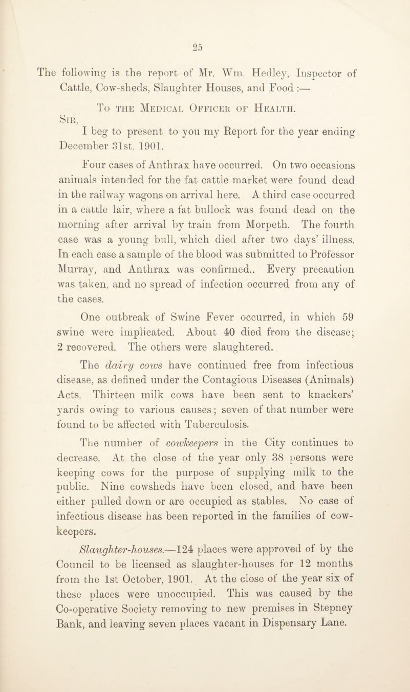 The following is the report of Mr. Wm. Hedley, Inspector of Cattle, Cow-sheds, Slaughter Houses, and Food :— To the Medical Officer of Health. Sir, I beg to present to you my Report for the year ending December 31st, 1901. Four cases of Anthrax have occurred. On two occasions animals intended for the fat cattle market were found dead in the rail way wagons on arrival here. A third case occurred in a cattle lair, where a fat bullock was found dead on the morning after arrival by train from Morpeth. The fourth case was a young bull, which died after two days’ illness. In each case a sample of the blood was submitted to Professor Murray, and Anthrax was confirmed.. Every precaution was taken, and no spread of infection occurred from any of the cases. One outbreak of Swine Fever occurred, in which 59 swine were implicated. About 40 died from the disease; 2 recovered. The others were slaughtered. The dairy coivs have continued free from infectious disease, as defined under the Contagious Diseases (Animals) Acts. Thirteen milk cows have been sent to knackers’ yards owing to various causes; seven of that number were found to be affected with Tuberculosis. The number of coivkeepers in the City continues to decrease. At the close of the year only 38 persons were keeping cows for the purpose of supplying milk to the public. Nine cowsheds have been closed, and have been either pulled down or are occupied as stables. No case of infectious disease has been reported in the families of cow- keepers. Slaughter-houses.—124 places were approved of by the Council to be licensed as slaughter-houses for 12 months from the 1st October, 1901. At the close of the year six of these places were unoccupied. This was caused by the Co-operative Society removing to new premises in Stepney Bank, and leaving seven places vacant in Dispensary Lane.