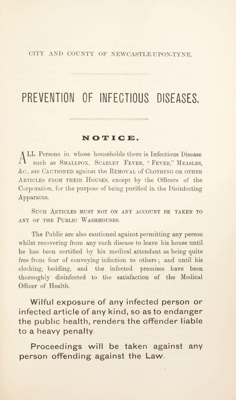 CITY AND COUNTY OF NEWCASTLE-UPON-TYNE. PREVENTION OF INFECTIOUS DISEASES. NOTICE. LL Persons in whose households there is Infectious Disease f I such as Smallpox, Scarlet Fever, “ Fever,” Measles, &c., are Cautioned against the Removal of Clothing or other Articles from their Houses, except by the Officers of the Corporation, for the purpose of being purified in the Disinfecting Apparatus. Such Articles must not on any account be taken to ANY OF THE PUBLIC WASHHOUSES. The Public are also cautioned against permitting any person whilst recovering from any such disease to leave his house until he has been certified by his medical attendant as being quite free from fear of conveying infection to others ; and until his clothing, bedding, and the infected premises have been thoroughly disinfected to the satisfaction of the Medical Officer of Health. Wilful exposure of any infected person or infected article of any kind, so as to endanger the public health, renders the offender liable to a heavy penalty. Proceedings will be taken against any person offending against the Law.