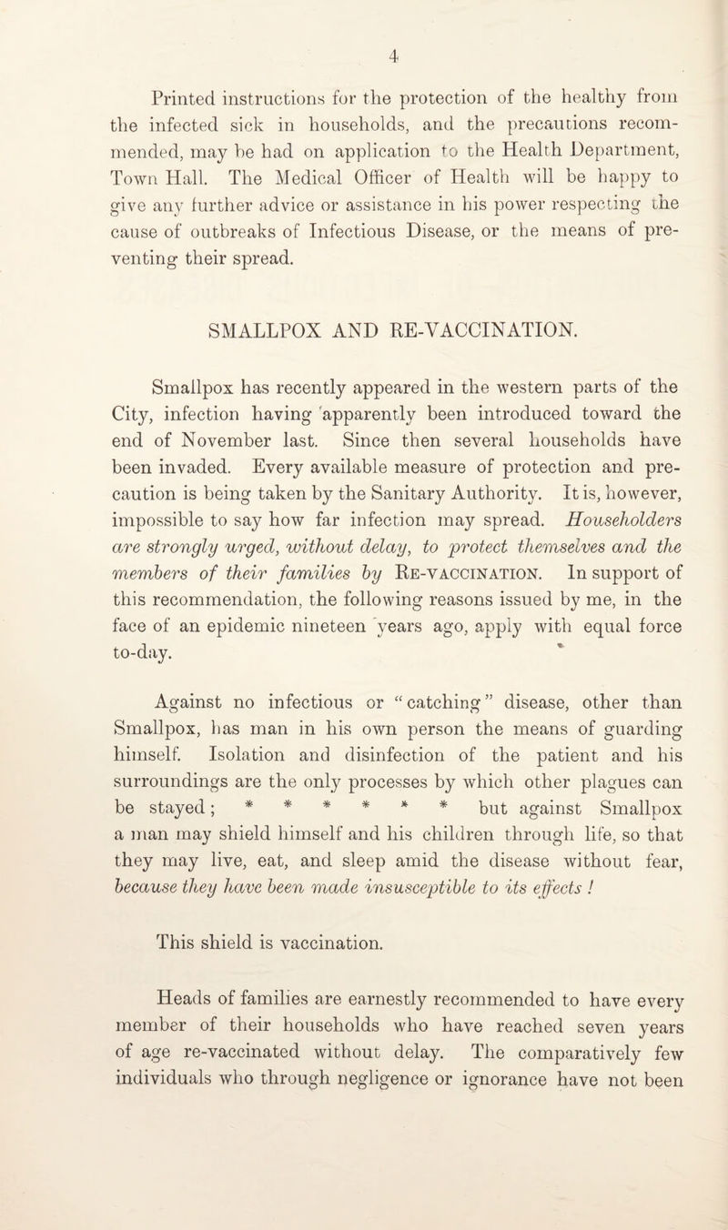 Printed instructions for the protection of the healthy from the infected sick in households, and the precautions recom¬ mended, may he had on application to the Health Department, Town Hall. The Medical Officer of Health will be happy to give any further advice or assistance in his power respecting the cause of outbreaks of Infectious Disease, or the means of pre¬ venting their spread. SMALLPOX AND BE-VACCINATION. Smallpox has recently appeared in the western parts of the City, infection having apparently been introduced toward the end of November last. Since then several households have been invaded. Every available measure of protection and pre¬ caution is being taken by the Sanitary Authority. It is, however, impossible to say how far infection may spread. Householders are strongly urged, without delay, to protect themselves and the members of their families by Re-vaccination. In support of this recommendation, the following reasons issued by me, in the face of an epidemic nineteen years ago, apply with equal force to-day. Against no infectious or “catching” disease, other than Smallpox, has man in his own person the means of guarding himself. Isolation and disinfection of the patient and his surroundings are the only processes by which other plagues can be stayed ^ ***** * but against Smallpox a man may shield himself and his children through life, so that they may live, eat, and sleep amid the disease without fear, because they have been made insusceptible to its effects ! This shield is vaccination. Heads of families are earnestly recommended to have every member of their households who have reached seven years of age re-vaccinated without delay. The comparatively few individuals who through negligence or ignorance have not been