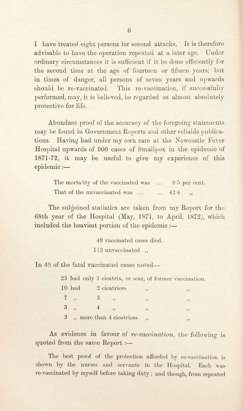 I have treated eight persons for second attacks. It is therefore advisable to have the operation repeated at a later age. Under ordinary circumstances it is sufficient if it be done efficiently for the second time at the a^e of fourteen or fifteen years; but in times of danger, all persons of seven years and upwards should be re-vaccinated. This re-vaccination, if successfully performed, may, it is believed, be regarded as almost absolutely protective for life. Abundant proof of the accuracy of the foregoing statements may be found in Government Reports and other reliable publica¬ tions. Having had under my own care at the Newcastle Fever Hospital upwards of 900 cases of Smallpox in the epidemic of 1871-72, it may be useful to give my experience of this epidemic:— The mortality of the vaccinated was ... 9 5 per cent. That of the unvaccinated was ... ... 42 4 ,, The subjoined statistics are taken from my Report for the 68th year of the Hospital (May, 1871, to April, 1872), which included the heaviest portion of the epidemic:— 49 vaccinated cases died. 112 un vaccina ted ,, In 48 of the fatal vaccinated cases noted— 25 had only 1 cicatrix, or scar, of former vaccination. 10 had 2 cicatrices ,, ,, 7 4 *55 ^55 55 55 ** y> 1 5 5 5 5 5 5 3 ,, more than 4 cicatrices ,, 5J As evidence in favour of re-vaccination, the following is O quoted from the same Report :— The best proof of the protection afforded by re-vaccination is shown by the nurses and servants in the Hospital. Each was re-vaccinated by myself before taking duty; and though, from repeated