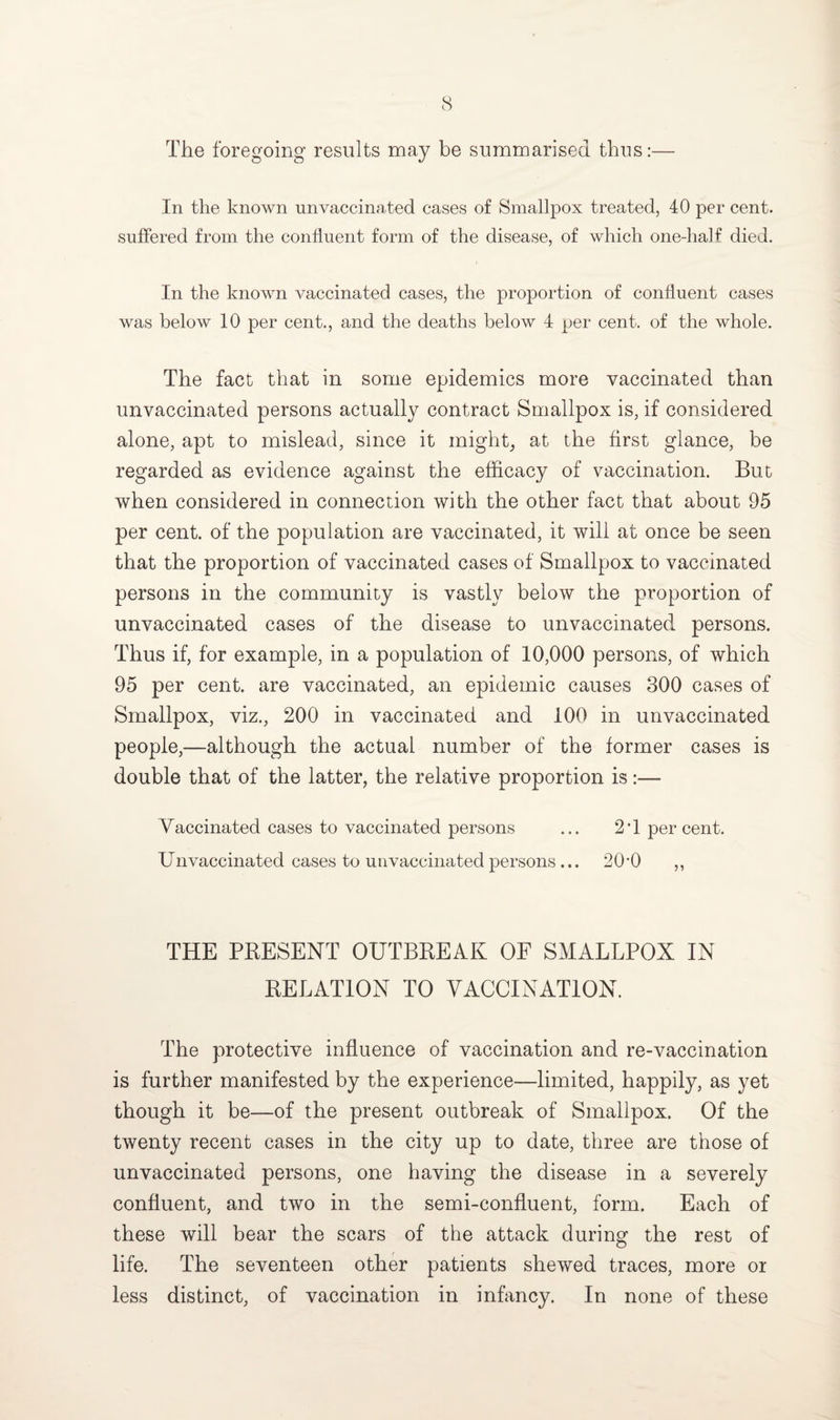 The foregoing results may be summarised thus:— In the known unvaccinated cases of Smallpox treated, 40 per cent, suffered from the confluent form of the disease, of which one-half died. In the known vaccinated cases, the proportion of confluent cases was below 10 per cent., and the deaths below 4 per cent, of the whole. The fact that in some epidemics more vaccinated than unvaccinated persons actually contract Smallpox is, if considered alone, apt to mislead, since it might, at the first glance, be regarded as evidence against the efficacy of vaccination. But when considered in connection with the other fact that about 95 per cent, of the population are vaccinated, it will at once be seen that the proportion of vaccinated cases of Smallpox to vaccinated persons in the community is vastly below the proportion of unvaccinated cases of the disease to unvaccinated, persons. Thus if, for example, in a population of 10,000 persons, of which 95 per cent, are vaccinated, an epidemic causes 300 cases of Smallpox, viz., 200 in vaccinated and 100 in unvaccinated people,—although the actual number of the former cases is double that of the latter, the relative proportion is:— Vaccinated cases to vaccinated persons ... 2T percent. Unvaccinated cases to unvaccinated persons... 20*0 ,, THE PRESENT OUTBREAK OF SMALLPOX IN RELATION TO VACCINATION. The protective influence of vaccination and re-vaccination is further manifested by the experience—limited, happily, as yet though it be—of the present outbreak of Smallpox. Of the twenty recent cases in the city up to date, three are those of unvaccinated persons, one having the disease in a severely confluent, and two in the semi-confluent, form. Each of these will bear the scars of the attack during the rest of life. The seventeen other patients shewed traces, more or less distinct, of vaccination in infancy. In none of these