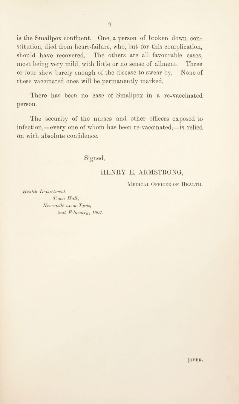 is the Smallpox confluent. One, a person of broken down con¬ stitution, died from heart-failure, who, but for this complication, should have recovered. The others are all favourable cases, most being very mild, with little or no sense of ailment. Three or four shew barely enough of the disease to swear by. None of these vaccinated ones will be permanently marked. There has been no case of Smallpox in a re-vaccinated person. The security of the nurses and other officers exposed to infection,—every one of whom has been re-vaccinated,—is relied on with absolute confidence. Signed, HENRY E. ARMSTRONG, Health Department, Town Hall, Newcastle-upon- Tyne, 2nd February, 1901. Medical Officer of Health. [over.