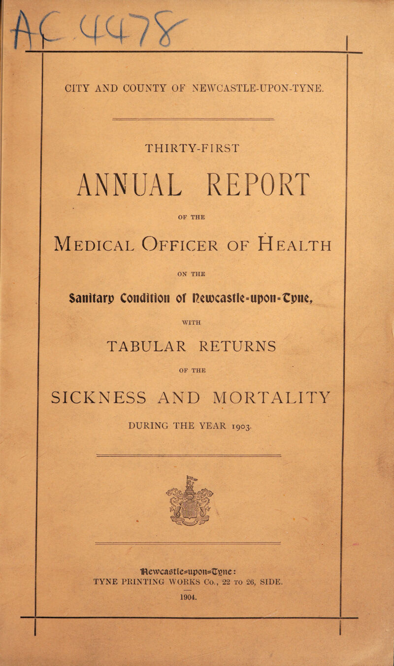 THIRTY-FIRST ANNUAL REPORT OF THE Medical Officer of Health on THE Sanitarp Condition of rceioca$tle=upon=€pne, WITH TABULAR RETURNS OF THE SICKNESS AND MORTALITY a DURING THE YEAR 1903. 1Rewca5tle=upon=^ne: TYNE PRINTING WORKS Co., 22 to 26, SIDE. 1904.