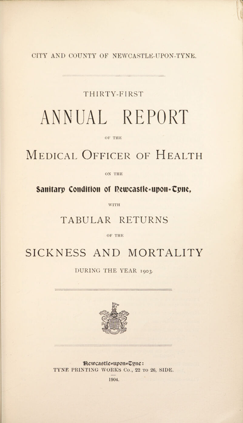 THIRTY-FIRST ANNUAL REPORT OF THE Medical Officer of Health ON THE Sanitarp Condition ot ReiKa$tk-upon*€pne, WITH TABULAR RETURNS OF THE SICKNESS AND MORTALITY DURING THE YEAR 1903. 1Rewcastlesupon=£gne: TYNE PRINTING WORKS Co., 22 to 26, SIDE. 1904.