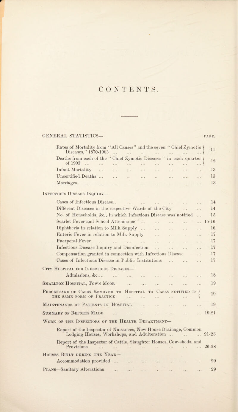 CONTENTS. GENERAL STATISTICS— PAGE. Kates of Mortality from “All Causes” and the seven “ Chief Zymotic ) , , Diseases,” 1870-1903 .i Deaths from each of the “Chief Zymotic Diseases” in each quarter j of 1903 . 1 Z Infant Mortality ... ... ... ... ... ... ... .. 13 Uncertified Deaths ... . . .. ... .. ... ... ... 13 Marriages ... ... ... .. ... ... ... . . ... 13 Infectious Disease Inquiry— Cases of Infectious Disease.. .. ... ... ... .. ... 14 Different Diseases in the respective Wards of the City .. ... 14 No. of Households, &c., in which Infectious Disease was notified ... 15 Scarlet Fever and School Attendance ... ... ... ... ... 15-16 Diphtheria in relation to Milk Supply ... ... ... ... ... 16 Enteric Fever in relation to Milk Supply ... .. . ... 17 Puerperal Fever ... ... ... ... ... ... ... ... 17 Infectious Disease Inquiry and Disinfection ... ... ... ... 17 Compensation granted in connection with Infectious Disease ... 17 Cases of Infectious Disease in Public Institutions ... ... ... 17 City Hospital for Infectious Diseases— Admissions, &c.... ... ... ... ... ... ... ... 18 Smallpox Hospital, Town Moor . 19 Percentage of Cases Removed to Hospital to Cases notified in j jg THE SAME FORM OF PRACTICE . \ Maintenance of Patients in Hospital . .. ... 19 Summary of Reports Made ... ... ... ... ... ... ... 19-21 Work of the Inspectors of the Health Department— Report of the Inspector of Nuisances, New House Drainage, Common Lodging Houses, Workshops, and Adulteration ... ... ... 21-25 Report of the Inspector of Cattle, Slaughter Houses, Cow-sheds, and Provisions ... ... ... ... .. ... ... ... 26-28 Houses Built during the Year — Accommodation provided ... ... ... ... ... ... ... 29 Plans—Sanitary Alterations ... ... . , . ,. ... ... 29