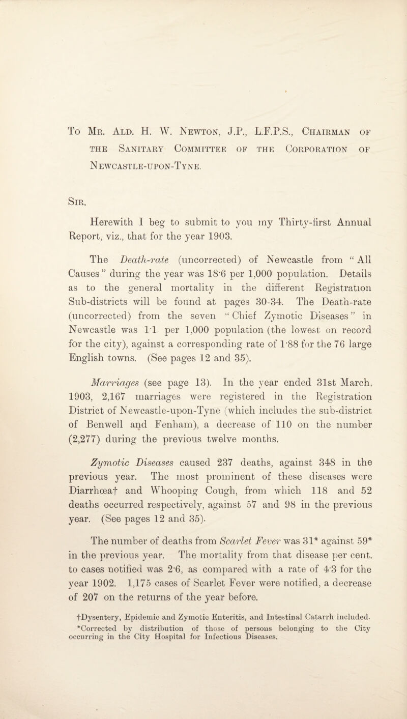 To Mr. Ald. H. W. Newton, J.P., L.F.P.S., Chairman of the Sanitary Committee of the Corporation of N ewcastle-tjpon-Tyne. Sir, Herewith I beg to submit to you my Thirty-first Annual Report, viz., that for the year 1903. The Death-rate (uncorrected) of Newcastle from “All Causes ” during the year was 18'6 per 1,000 population. Details as to the general mortality in the different Registration Sub-districts will be found at pages 30-34. The Death-rate (uncorrected) from the seven “ Chief Zymotic Diseases ” in Newcastle was IT per 1,000 population (the lowest on record for the city), against a corresponding rate of 1*88 for the 76 large English towns. (See pages 12 and 35). Marriages (see page 13). In the year ended 31st March. 1903, 2,167 marriages were registered in the Registration District of Newcastle-upon-Tyne (which includes the sub-district of Benwell and Fenham), a decrease of 110 on the number (2,277) during the previous twelve months. Zymotic Diseases caused 237 deaths, against 348 in the previous year. The most prominent of these diseases were Diarrhceaf and Whooping Cough, from which 118 and 52 deaths occurred respectively, against 57 and 98 in the previous year. (See pages 12 and 35). The number of deaths from Scarlet Fever was 31* against 59* O in the previous year. The mortality from that disease per cent, to cases notified was 2’6, as compared with a rate of 43 for the year 1902. 1,175 cases of Scarlet Fever were notified, a decrease of 207 on the returns of the year before. fDysentery, Epidemic and Zymotic Enteritis, and Intestinal Catarrh included. '^Corrected by distribution of those of persons belonging to the City occurring in the City Hospital for Infectious Diseases.