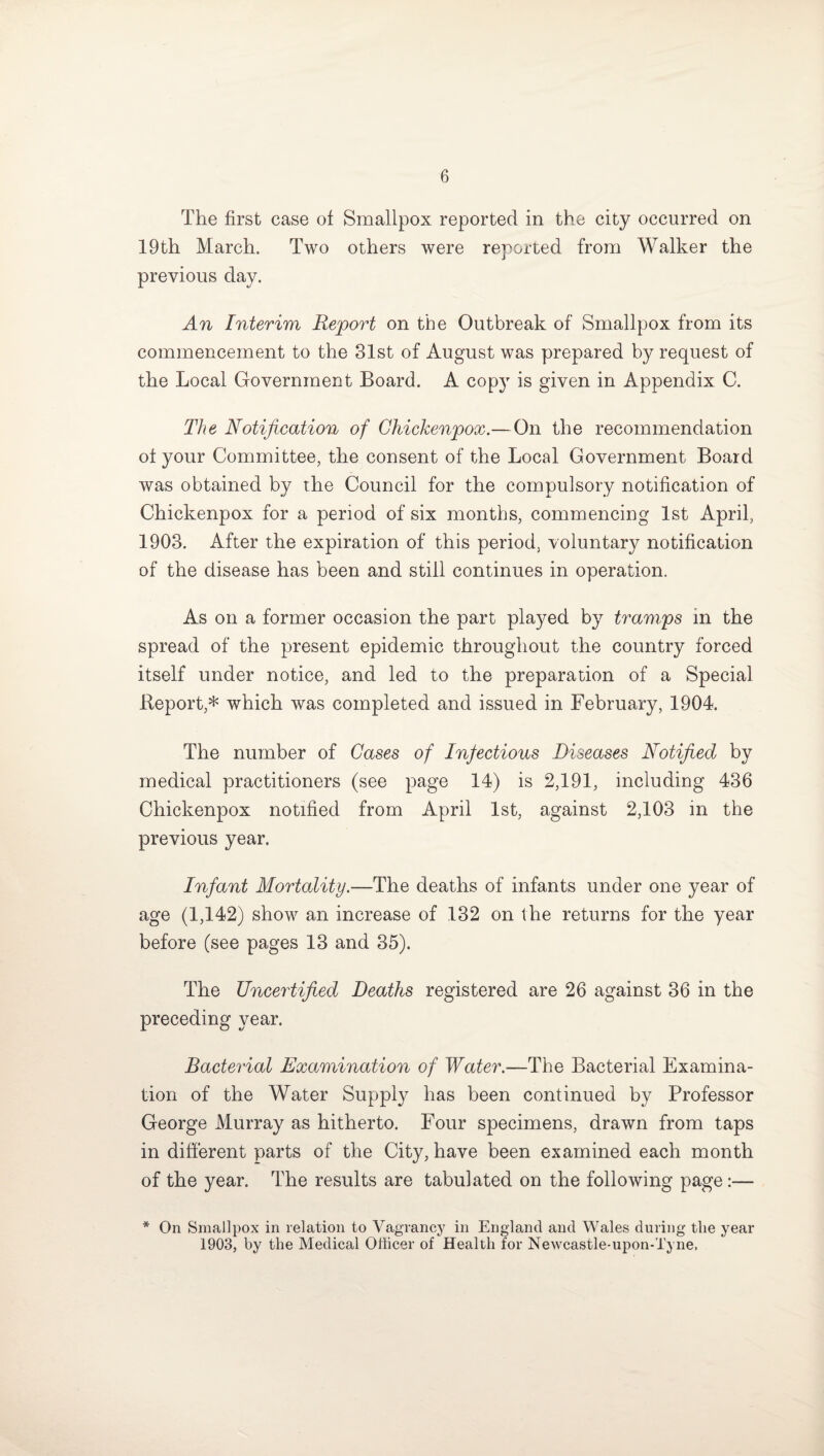 The first case of Smallpox reported in the city occurred on 19th March. Two others were reported from Walker the previous day. An Interim Report on the Outbreak of Smallpox from its commencement to the 31st of August was prepared by request of the Local Government Board. A cop}r is given in Appendix C. The Notification of Chickenpox.—On the recommendation of your Committee, the consent of the Local Government Board was obtained by the Council for the compulsory notification of Chickenpox for a period of six months, commencing 1st April, 1903. After the expiration of this period, voluntary notification of the disease has been and still continues in operation. As on a former occasion the part played by tramps in the spread of the present epidemic throughout the country forced itself under notice, and led to the preparation of a Special Report,* which was completed and issued in February, 1904. The number of Gases of Infectious Diseases Notified by medical practitioners (see page 14) is 2,191, including 436 Chickenpox notified from April 1st, against 2,103 in the previous year. Infant Mortality.—The deaths of infants under one year of age (1,142) show an increase of 132 on the returns for the year before (see pages 13 and 35). The Uncertified Deaths registered are 26 against 36 in the preceding year. Bacterial Examination of Water.—The Bacterial Examina¬ tion of the Water Supply has been continued by Professor George Murray as hitherto. Four specimens, drawn from taps in different parts of the City, have been examined each month of the year. The results are tabulated on the following page:— * On Smallpox in relation to Vagrancy in England and Wales during the year 1903, by the Medical Officer of Health for Newcastle-upon-Tyne,