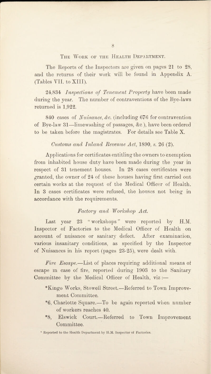The Work of the Health Department. The Reports of the Inspectors are given on pages 21 to 28, and the returns of their work will be found in Appendix A. (Tables VII. to XIII). 24,834 Inspections of Tenement Property have been made during the year. The number of contraventions of the Eye-laws returned is 1,922. 840 cases of Nuisance, &c. (including 676 for contravention of Bye-law 31—limewashing of passages, &c ), have been ordered to be taken before the magistrates. For details see Table X. Customs and Inland Revenue Act, 1890, s. 26 (2). Applications for certificates entitling the owners to exemption from inhabited house duty have been made during the year in respect of 31 tenement houses. In 28 cases certificates were granted, the owner of 24 of these houses having first carried out certain works at the request of the Medical Officer of Health. In 3 cases certificates were refused, the houses not being in accordance with the requirements. Factory and Workshop Act. Last year 23 “ workshops ” were reported by H.M. Inspector of Factories to the Medical Officer of Health on account of nuisance or sanitary defect. After examination, various insanitary conditions, as specified by the Inspector of Nuisances in his report (pages 23-25), were dealt with. Fire Escape.—List of places requiring additional means of escape m case of fire, reported during 1903 to the Sanitary Committee by the Medical Officer of Health, viz :— *Kingo Works, Stowed Street.—Referred to Town Improve¬ ment Committee. *6, Charlotte Square.—To be again reported when number of workers reaches 40. *8, Els wick Court.—Referred to Town Improvement Committee. * Reported to the Health Department by H.M. Inspector of Factories.