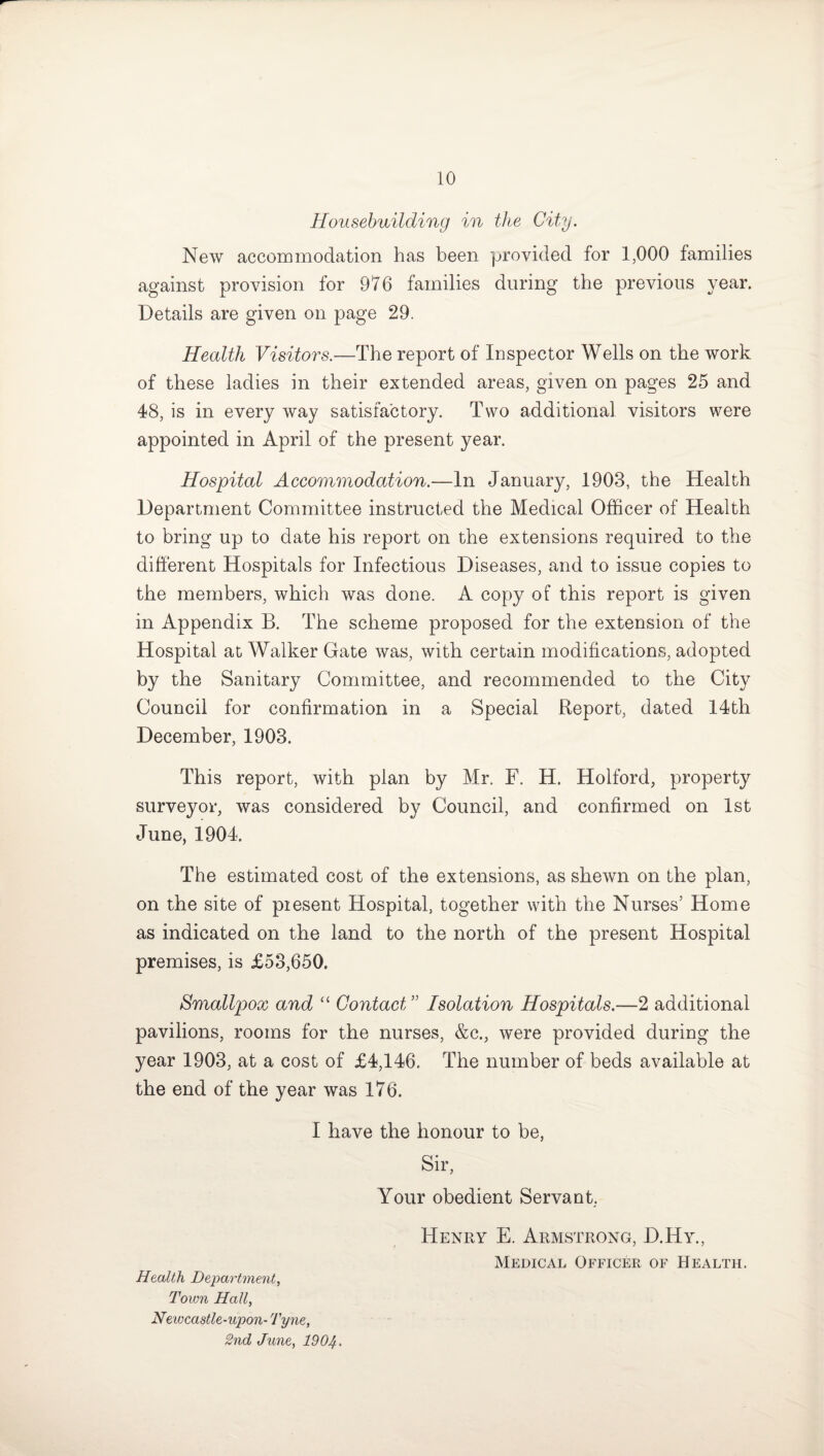 Housebuilding in the City. New accommodation has been provided for 1,000 families against provision for 976 families during the previous year. Details are given on page 29. Health Visitors.—The report of Inspector Wells on the work of these ladies in their extended areas, given on pages 25 and 48, is in every way satisfactory. Two additional visitors were appointed in April of the present year. Hospital Accommodation.—In January, 1903, the Health Department Committee instructed the Medical Officer of Health to bring up to date his report on the extensions required to the different Hospitals for Infectious Diseases, and to issue copies to the members, which was done. A copy of this report is given in Appendix B. The scheme proposed for the extension of the Hospital at Walker Gate was, with certain modifications, adopted by the Sanitary Committee, and recommended to the City Council for confirmation in a Special Report, dated 14th December, 1903. This report, with plan by Mr. F. H. Holford, property surveyor, was considered by Council, and confirmed on 1st June, 1904. The estimated cost of the extensions, as shewn on the plan, on the site of piesent Hospital, together with the Nurses’ Home as indicated on the land to the north of the present Hospital premises, is £53,650. Smallpox and “ Contact ” Isolation Hospitals.—2 additional pavilions, rooms for the nurses, &c., were provided during the year 1903, at a cost of £4,146. The number of beds available at the end of the year was 176. I have the honour to be, Sir, Your obedient Servant. Health Department, Town Hall, Newcastle-upon- Tyne, 2nd June, 1904 • Henry E. Armstrong, D.Hy., Medical Officer of Health.