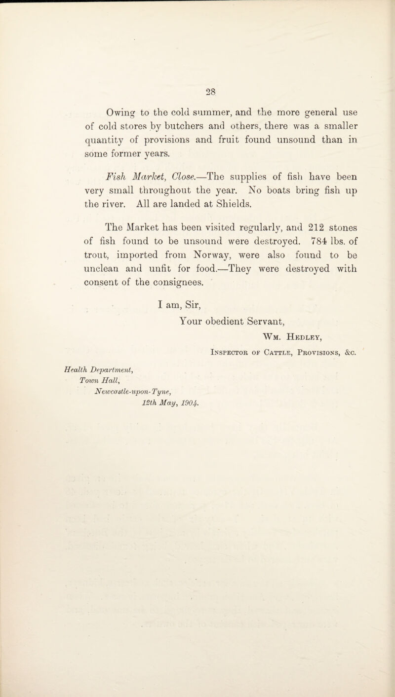 Owing to the cold summer, and the more general use of cold stores by butchers and others, there was a smaller quantity of provisions and fruit found unsound than in some former years. Fish Market, Close.—The supplies of fish have been very small throughout the year. No boats bring fish up the river. All are landed at Shields. The Market has been visited regularlv, and 212 stones of fish found to be unsound were destroyed. 784 lbs. of trout, imported from Norway, were also found to be unclean and unfit for food.—They were destroyed with consent of the consignees. I am, Sir, Your obedient Servant, Wm. Hedley, Inspector op Cattle, Provisions, &c. Health Department, Town Hall, Newcostle-upon- Tyne, 12th May, lSOlf..