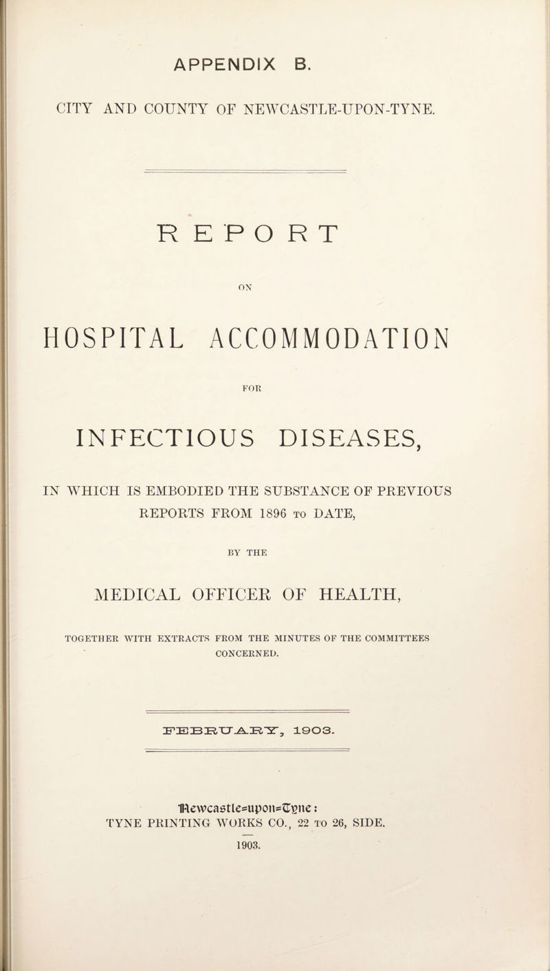 APPENDIX B. CITY AND COUNTY OF NEWCASTLE-UPON-TYNE. REPORT HOSPITAL ACCOMMODATION FOR INFECTIOUS DISEASES, IN WHICH IS EMBODIED THE SUBSTANCE OF PREVIOUS REPORTS FROM 1896 to DATE, BY THE MEDICAL OFFICER OF HEALTH, TOGETHER WITH EXTRACTS FROM THE MINUTES OF THE COMMITTEES CONCERNED. FEBEUAEY, 1903. IRewcastle^upon^pne : TYNE PRINTING WORKS CO., 22 to 26, SIDE. 1903.