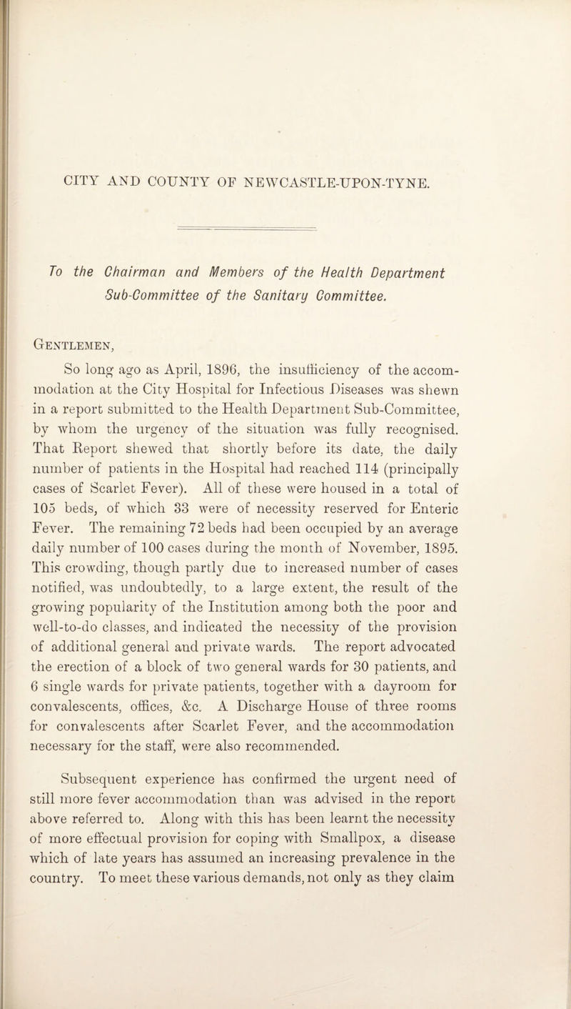 CITY AND COUNTY OF NEWCASTLE-UPON-TYNE. To the Chairman and Members of the Health Department Sub-Committee of the Sanitary Committee. Gentlemen, So long ago as April, 1896, the insufficiency of the accom¬ modation at the City Hospital for Infectious Diseases was shewn in a report submitted to the Health Department Sub-Committee, by whom the urgency of the situation was fully recognised. That Report shewed that shortly before its date, the daily number of patients in the Hospital had reached 114 (principally cases of Scarlet Fever). All of these were housed in a total of 105 beds, of which 83 were of necessity reserved for Enteric Fever. The remaining 72 beds had been occupied by an average daily number of 100 cases during the month of November, 1895. This crowding, though partly due to increased number of cases notified, was undoubtedly, to a large extent, the result of the growing popularity of the Institution among both the poor and well-to-do classes, and indicated the necessity of the provision of additional general and private wards. The report advocated the erection of a block of two general wards for 30 patients, and 6 single wards for private patients, together with a dayroom for convalescents, offices, &c. A Discharge House of three rooms for convalescents after Scarlet Fever, and the accommodation necessary for the staff, were also recommended. Subsequent experience has confirmed the urgent need of still more fever accommodation than was advised in the report above referred to. Along with this has been learnt the necessitv of more effectual provision for coping with Smallpox, a disease which of late years has assumed an increasing prevalence in the country. To meet these various demands, not only as they claim