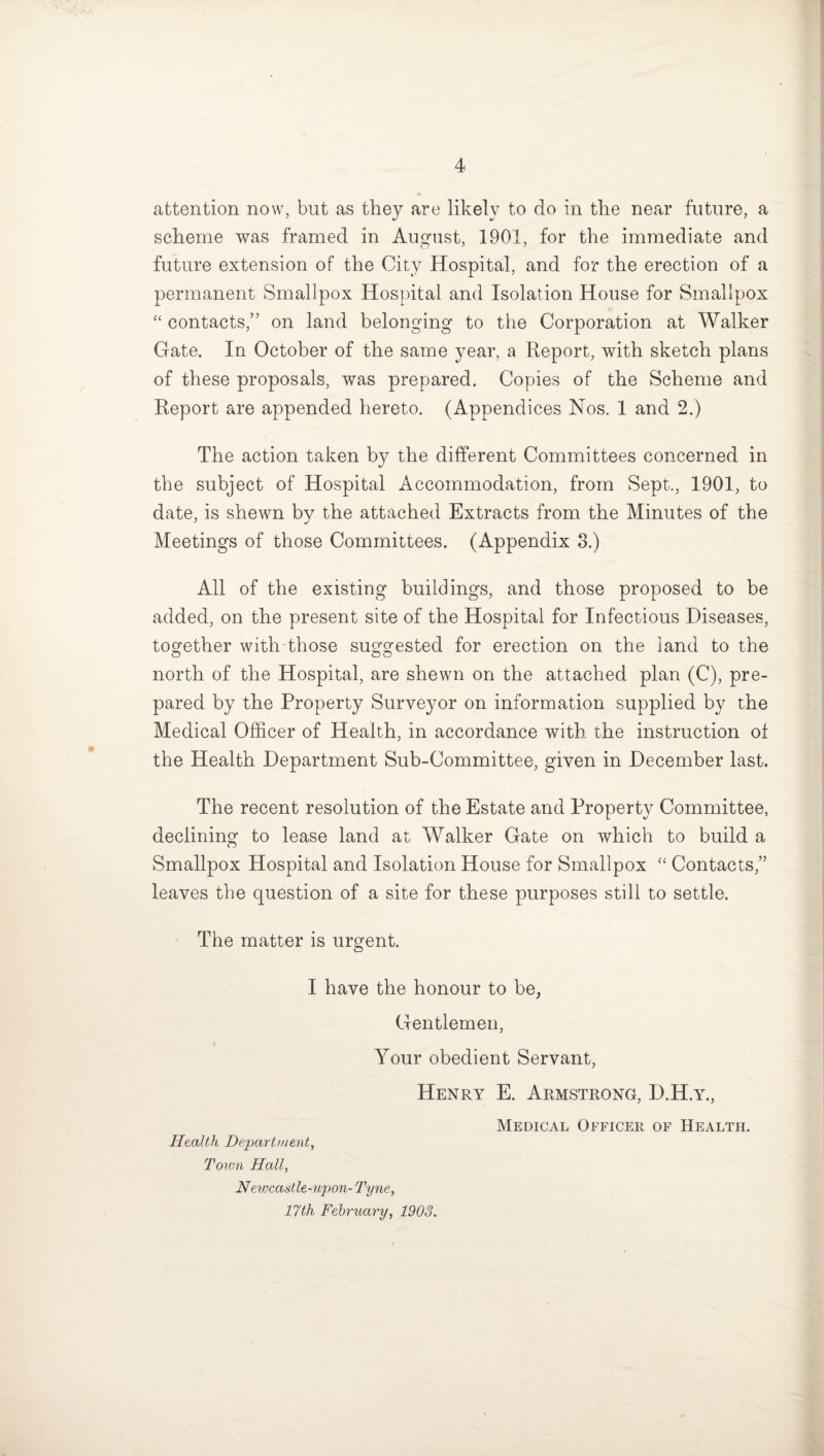 attention now, but as they are likely to do in the near future, a scheme was framed in August, 1901, for the immediate and future extension of the City Hospital, and for the erection of a permanent Smallpox Hospital and Isolation House for Smallpox “ contacts,” on land belonging to the Corporation at Walker Gate. In October of the same year, a Report, with sketch plans of these proposals, was prepared. Copies of the Scheme and Report are appended hereto. (Appendices Nos. 1 and 2.) The action taken by the different Committees concerned in the subject of Hospital Accommodation, from Sept., 1901, to date, is shewn by the attached Extracts from the Minutes of the Meetings of those Committees. (Appendix 3.) All of the existing buildings, and those proposed to be added, on the present site of the Hospital for Infectious Diseases, together with those suggested for erection on the land to the north of the Hospital, are shewn on the attached plan (C), pre¬ pared by the Property Surveyor on information supplied by the Medical Officer of Health, in accordance with the instruction of the Health Department Sub-Committee, given in December last. The recent resolution of the Estate and Property Committee, declining to lease land at Walker Gate on which to build a Smallpox Hospital and Isolation House for Smallpox “ Contacts,” leaves the question of a site for these purposes still to settle. The matter is urgent. I have the honour to be, Gentlemen, Your obedient Servant, Henry E. Armstrong, D.H.y., Health Department, Town Hall, Newcastle-upon- Tyne, 17th February, 1903. Medical Officer of Health.