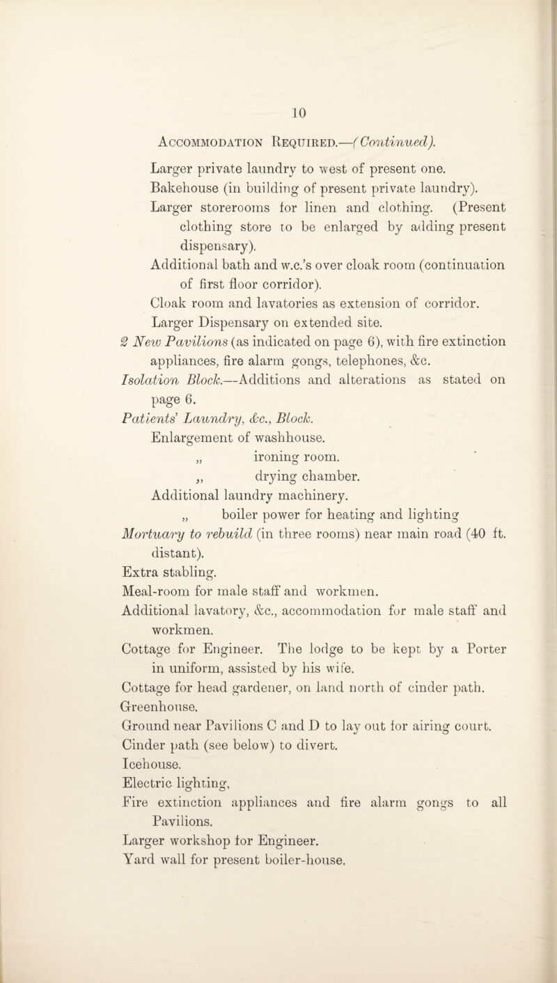 Accommodation Required.—( Continued). Larger private laundry to west of present one. Bakehouse (in building of present private laundry). Larger storerooms for linen and clothing. (Present clothing store to be enlarged by adding present dispensary). Additional bath and w.c.’s over cloak room (continuation of first floor corridor). Cloak room and lavatories as extension of corridor. Larger Dispensary on extended site. 2 New Pavilions (as indicated on page 6), with fire extinction appliances, fire alarm gongs, telephones, &c. Isolation Bloch.—Additions and alterations as stated on page 6. Patients Laundry, &c.f Bloch. Enlargement of washhouse. „ ironing room. „ drying chamber. Additional laundry machinery. „ boiler power for heating and lighting Mortuary to rebuild (in three rooms) near main road (40 ft. distant). Extra stabling. Meal-room for male staff and workmen. Additional lavatory, &c., accommodation for male staff and workmen. Cottage for Engineer. The lodge to be kept by a Porter in uniform, assisted by his wife. Cottage for head gardener, on land north of cinder path. Greenhouse. Ground near Pavilions C and D to lay out for airing court. Cinder path (see below) to divert. Icehouse. Electric lighting, Eire extinction appliances and fire alarm gongs to all Pavilions. Larger workshop for Engineer. Yard wall for present boiler-house,