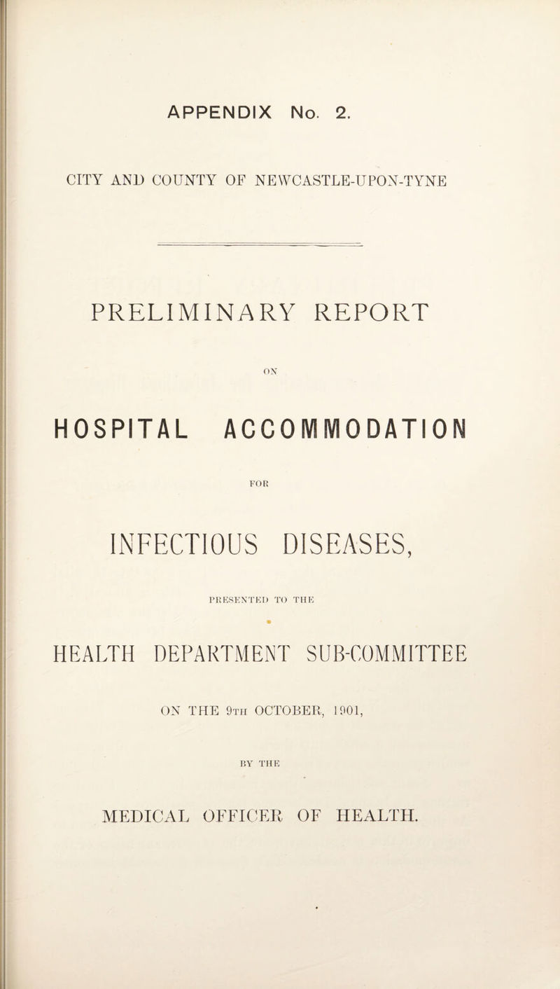 CITY AND COUNTY OF NEWCASTLE-UPON-TYNE PRELIMINARY REPORT HOSPITAL ACCOMMODATION FOR PRESENTED TO THE HEALTH DEPARTMENT SUB-COMMITTEE ON THE 9th OCTOBER, 1901, BY THE MEDICAL OFFICER OF HEALTH.