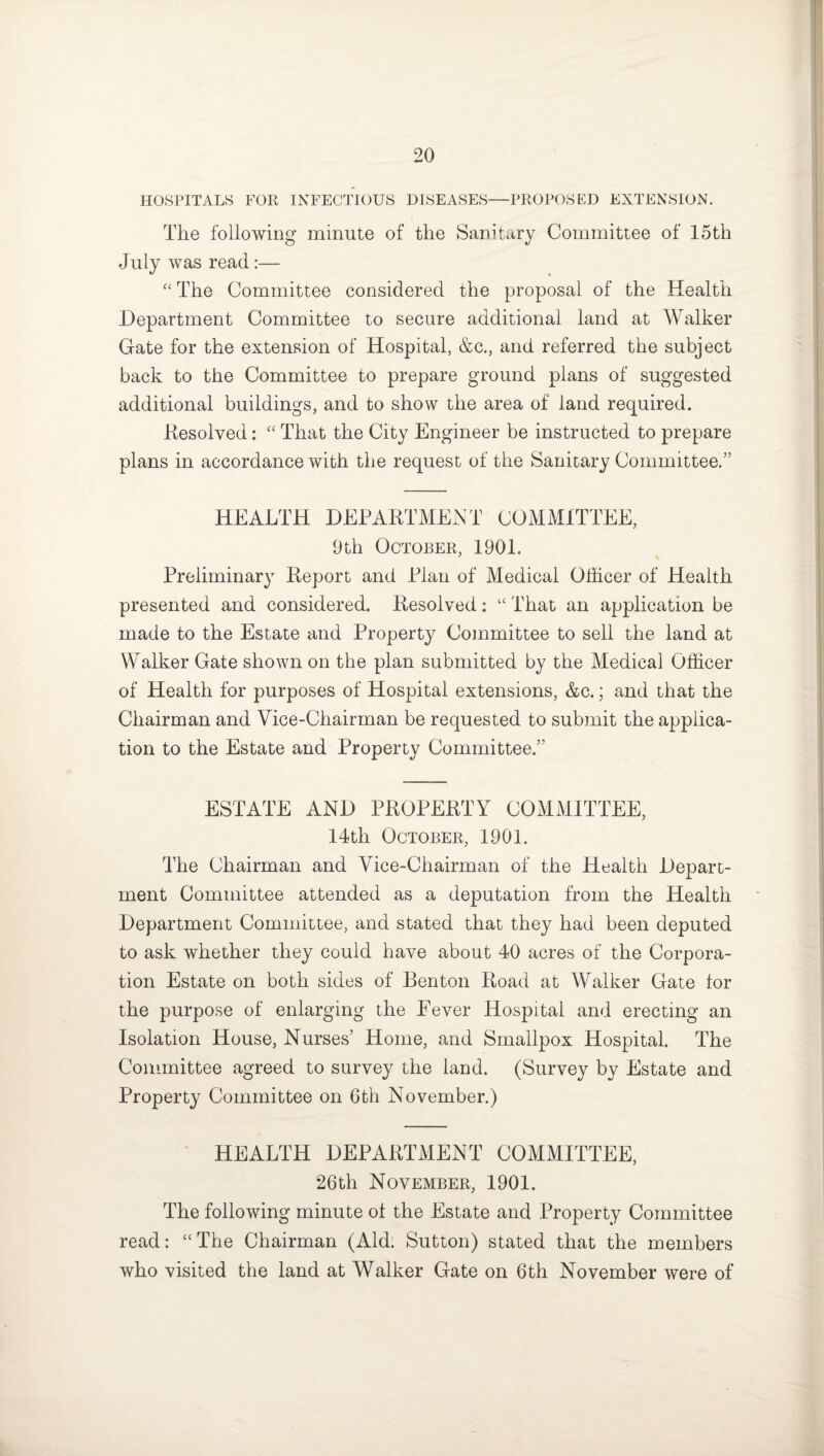HOSPITALS FOR INFECTIOUS DISEASES—PROPOSED EXTENSION. The following minute of the Sanitary Committee of 15th July was read:— “ The Committee considered the proposal of the Health Department Committee to secure additional land at Walker Gate for the extension of Hospital, &c., and referred the subject back to the Committee to prepare ground plans of suggested additional buildings, and to show the area of land required. Resolved: “ That the City Engineer be instructed to prepare plans in accordance with the request of the Sanitary Committee.” HEALTH DEPARTMENT COMMITTEE, 9th October, 1901. Preliminary Report and Plan of Medical Officer of Health presented and considered. Resolved: “ That an application be made to the Estate and Property Committee to sell the land at Walker Gate shown on the plan submitted by the Medical Officer of Health for purposes of Hospital extensions, &c.; and that the Chairman and Vice-Chairman be requested to submit the applica¬ tion to the Estate and Property Committee.” ESTATE AND PROPERTY COMMITTEE, 14th October, 1901. The Chairman and Vice-Chairman of the Health Depart¬ ment Committee attended as a deputation from the Health Department Committee, and stated that they had been deputed to ask whether they could have about 40 acres of the Corpora¬ tion Estate on both sides of Benton Road at Walker Gate lor the purpose of enlarging the Fever Hospital and erecting an Isolation House, Nurses’ Home, and Smallpox Hospital. The Committee agreed to survey the land. (Survey by Estate and Property Committee on 6th November.) HEALTH DEPARTMENT COMMITTEE, 26th November, 1901. The following minute of the Estate and Property Committee read: “ The Chairman (Aid. Sutton) stated that the members who visited the land at Walker Gate on 6th November were of