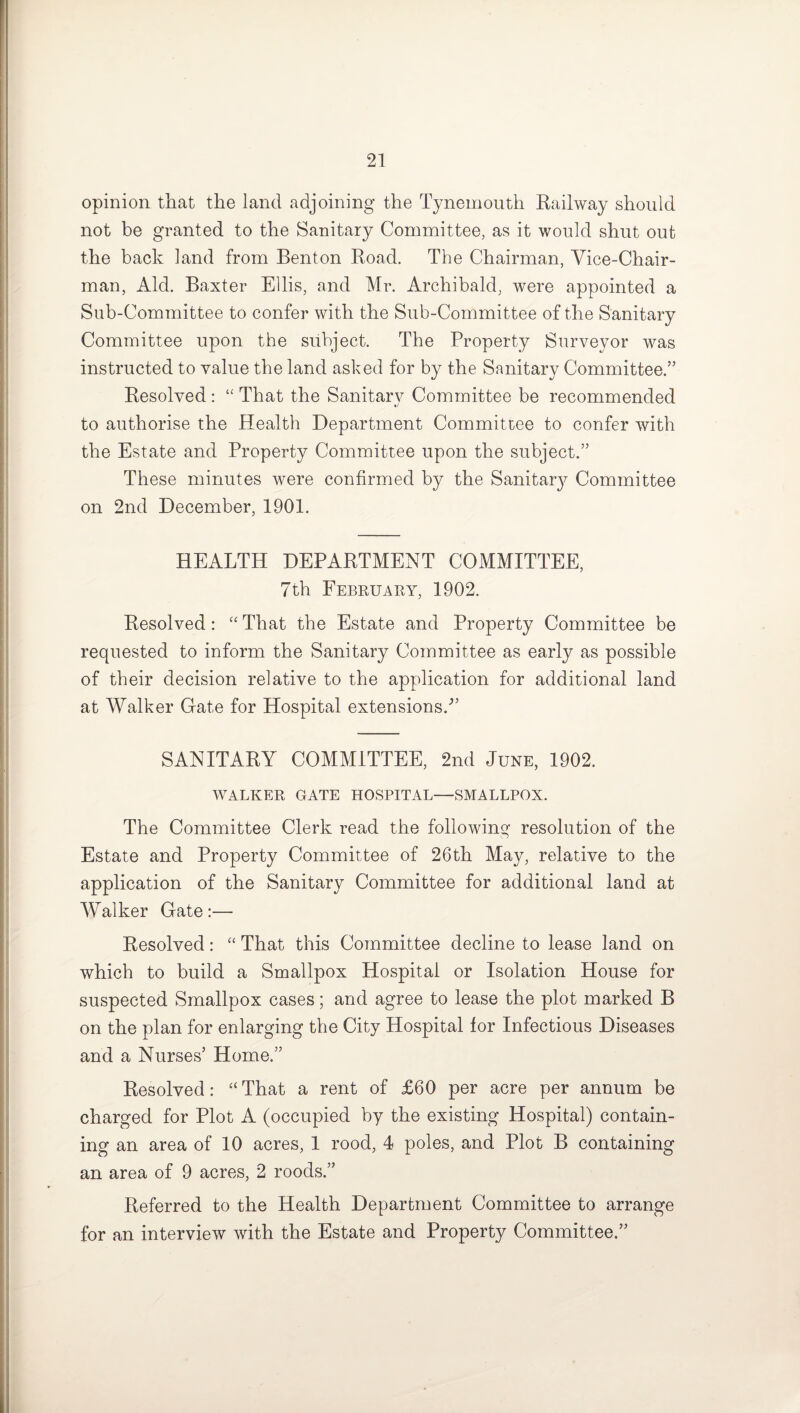 opinion that the land adjoining the Tynemouth Railway should not be granted to the Sanitary Committee, as it would shut out the back land from Benton Road. The Chairman, Vice-Chair¬ man, Aid. Baxter Ellis, and Mr. Archibald, were appointed a Sub-Committee to confer with the Sub-Committee of the Sanitary Committee upon the subject. The Property Surveyor was instructed to value the land asked for by the Sanitary Committee.” Resolved: “ That the Sanitarv Committee be recommended •j to authorise the Health Department Committee to confer with the Estate and Property Committee upon the subject.” These minutes were confirmed by the Sanitary Committee on 2nd December, 1901. HEALTH DEPARTMENT COMMITTEE, 7th February, 1902. Resolved: “ That the Estate and Property Committee be requested to inform the Sanitary Committee as early as possible of their decision relative to the application for additional land at Walker Gate for Hospital extensions/’ SANITARY COMMITTEE, 2nd June, 1902. WALKER GATE HOSPITAL—SMALLPOX. The Committee Clerk read the following resolution of the Estate and Property Committee of 26th May, relative to the application of the Sanitary Committee for additional land at Walker Gate:— Resolved: “ That this Committee decline to lease land on which to build a Smallpox Hospital or Isolation House for suspected Smallpox cases; and agree to lease the plot marked B on the plan for enlarging the City Hospital for Infectious Diseases and a Nurses’ Home.” Resolved: “ That a rent of £60 per acre per annum be charged for Plot A (occupied by the existing Hospital) contain¬ ing an area of 10 acres, 1 rood, 4 poles, and Plot B containing an area of 9 acres, 2 roods.” Referred to the Health Department Committee to arrange for an interview with the Estate and Property Committee.”