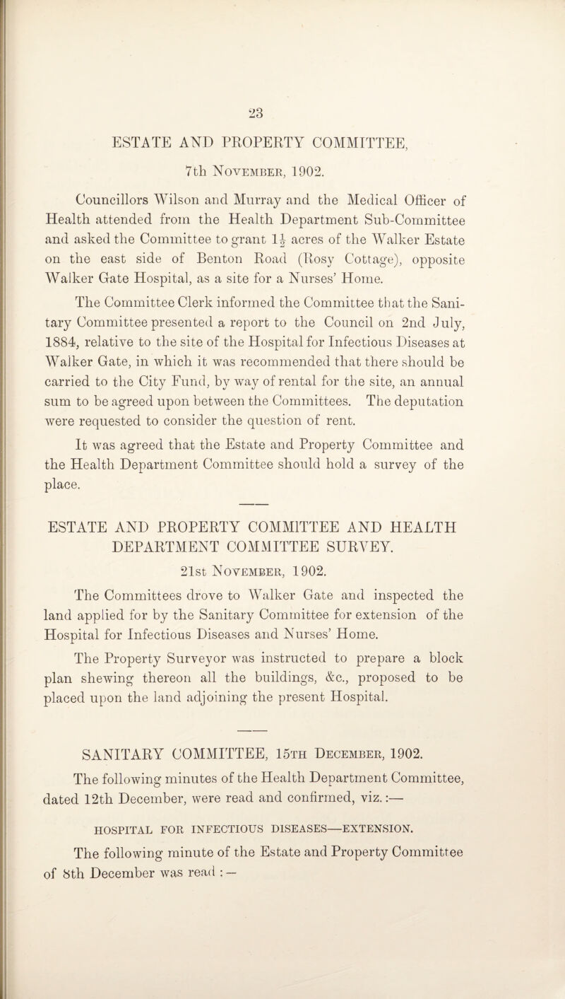 ESTATE AND PROPERTY COMMITTEE, 7th November, 1902. Councillors Wilson and Murray and the Medical Officer of Health attended from the Health Department Sub-Committee and asked the Committee to grant 1J acres of the Walker Estate on the east side of Benton Road (Rosy Cottage), opposite Walker Gate Hospital, as a site for a Nurses’ Home. The Committee Clerk informed the Committee that the Sani¬ tary Committee presented a report to the Council on 2nd July, 1884, relative to the site of the Hospital for Infectious Diseases at Walker Gate, in which it was recommended that there should be carried to the City Fund, by way of rental for the site, an annual sum to be agreed upon between the Committees. The deputation were requested to consider the question of rent. It was agreed that the Estate and Property Committee and the Health Department Committee should hold a survey of the place. ESTATE AND PROPERTY COMMITTEE AND HEALTH DEPARTMENT COMMITTEE SURVEY. 21st November, 1902. The Committees drove to Walker Gate and inspected the land applied for by the Sanitary Committee for extension of the Hospital for Infectious Diseases and Nurses’ Home. The Property Surveyor was instructed to prepare a block plan shewing thereon all the buildings, &c., proposed to be placed upon the land adjoining the present Hospital. SANITARY COMMITTEE, 15th December, 1902. The following minutes of the Health Department Committee, dated 12th December, were read and confirmed, viz.:— HOSPITAL FOR INFECTIOUS DISEASES—EXTENSION. The following minute of the Estate and Property Committee of 8th December was read ; —