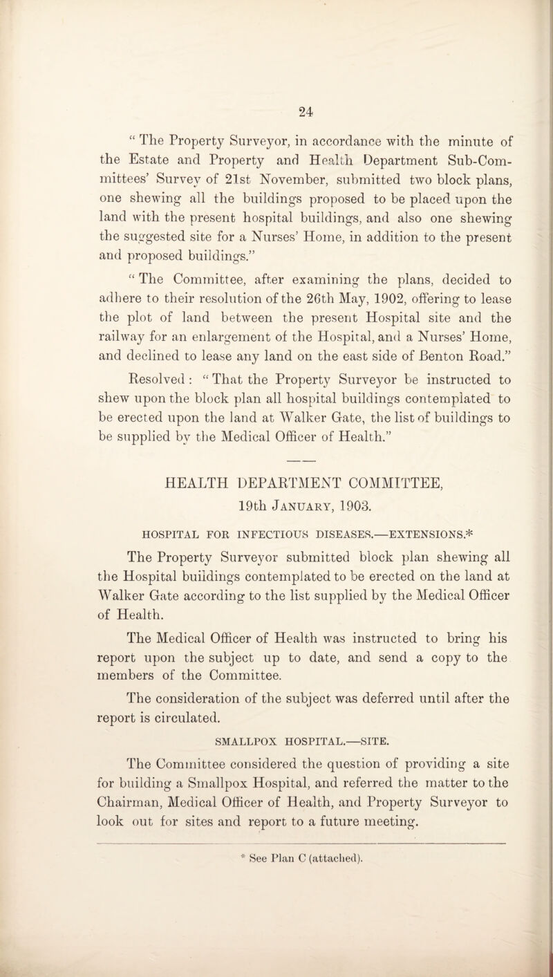 “ The Property Surveyor, in accordance with the minute of the Estate and Property and Health Department Sub-Com¬ mittees’ Survey of 21st November, submitted two block plans, one shewing all the buildings proposed to be placed upon the land with the present hospital buildings, and also one shewing the suggested site for a Nurses’ Home, in addition to the present and proposed buildings.” “ The Committee, after examining the plans, decided to adhere to their resolution of the 26th May, 1902, offering to lease the plot of land between the present Hospital site and the railway for an enlargement of the Hospital, and a Nurses’ Home, and declined to lease any land on the east side of Benton Road.” Resolved : “ That the Property Surveyor be instructed to shew upon the block plan all hospital buildings contemplated to be erected upon the land at Walker Gate, the list of buildings to be supplied by the Medical Officer of Health.” HEALTH DEPARTMENT COMMITTEE, 19th January, 1903. HOSPITAL FOR INFECTIOUS DISEASES.—EXTENSIONS* The Property Surveyor submitted block plan shewing all the Hospital buildings contemplated to be erected on the land at Walker Gate according to the list supplied by the Medical Officer of Health. The Medical Officer of Health was instructed to bring his report upon the subject up to date, and send a copy to the members of the Committee. The consideration of the subject was deferred until after the report is circulated. SMALLPOX HOSPITAL.—SITE. The Committee considered the question of providing a site for building a Smallpox Hospital, and referred the matter to the Chairman, Medical Officer of Health, and Property Surveyor to look out for sites and report to a future meeting. * See Plan C (attached).
