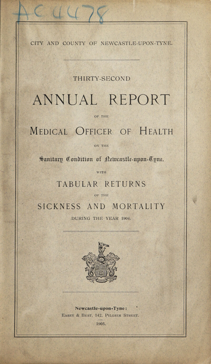 I ( / I_. v • f CITY AND COUNTY OF NEWCASTLE-UPON-TYNE. THIRTY-SECOND ANNUAL REPORT OF THE ./ v Medical Officer of Health ON THE Jlanitarn (Eantritian oi WITH TABULAR RETURNS OF THE SICKNESS AND MORTALITY DURING THE YEAR 1904. Newcastle=upon-Tyne: Easey & Best, 142, Pilgrim Street. 1905.