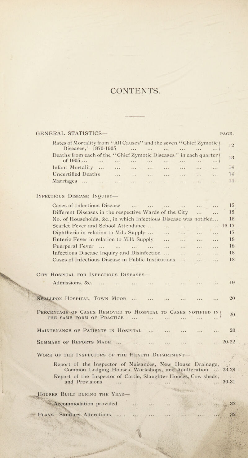 CONTENTS. GENERAL STATISTICS— PAGE. Rates of Mortality from “All Causes” and the seven “ Chief Zymotic | .r, Diseases,” 1870-1905 .,) Deaths from each of the “ Chief Zymotic Diseases ” in each quarter) of 1905 ... ... ... ... ... ... ... ... ...j Infant Mortality ... ... ... ... ... ... ... ... 14 Uncertified Deaths ... ... ... ... ... ... ... 14 Marriages ... ... ... ... ... ... ... ... ... 14 Infectious Disease Inquiry— Cases of Infectious Disease ... ... ... ... ... ... 15 Different Diseases in the respective Wards of the City ... ... 15 No. of Households, &c., in which Infectious Disease was notified... 16 Scarlet Fever and School Attendance ... ... ... ... ... 16-17 Diphtheria in relation to Milk Supply ... ... ... ... ... 17 Enteric Fever in relation to Milk Supply ... ... ... ... 18 Puerperal Fever ... ... ... ... ... ... ... ... 18 Infectious Disease Inquiry and Disinfection ... ... ... ... 18 Cases of Infectious Disease in Public Institutions ... ... ... IS City Hospital for Infectious Diseases- Admissions, &c. is Smallpox Hospital, Town Moor ... 19 20 Percentage of Cases Removed to Hospital to Cases notified in[ THE SAME FORM OF PRACTICE ... ... ... ... ... ..J 20 Maintenance of Patients in Hospital 20 Summary of Reports Made ... ... ... ... ... ... ... 20-22 Work of the Inspectors of the Health Department— Report of the Inspector of Nuisances, New House Drainage, Common Lodging Houses, Workshops, and Adulteration ... 23-2,9 Report of the Inspector of Cattle, Slaughter Houses, Cow-sheds, and Provisions ... ... ... ... ... ... ... 30-31 Houses Built during the Year— •.^Accommodation provided ■'•‘XX A Plans—Sanitary Alterations ...