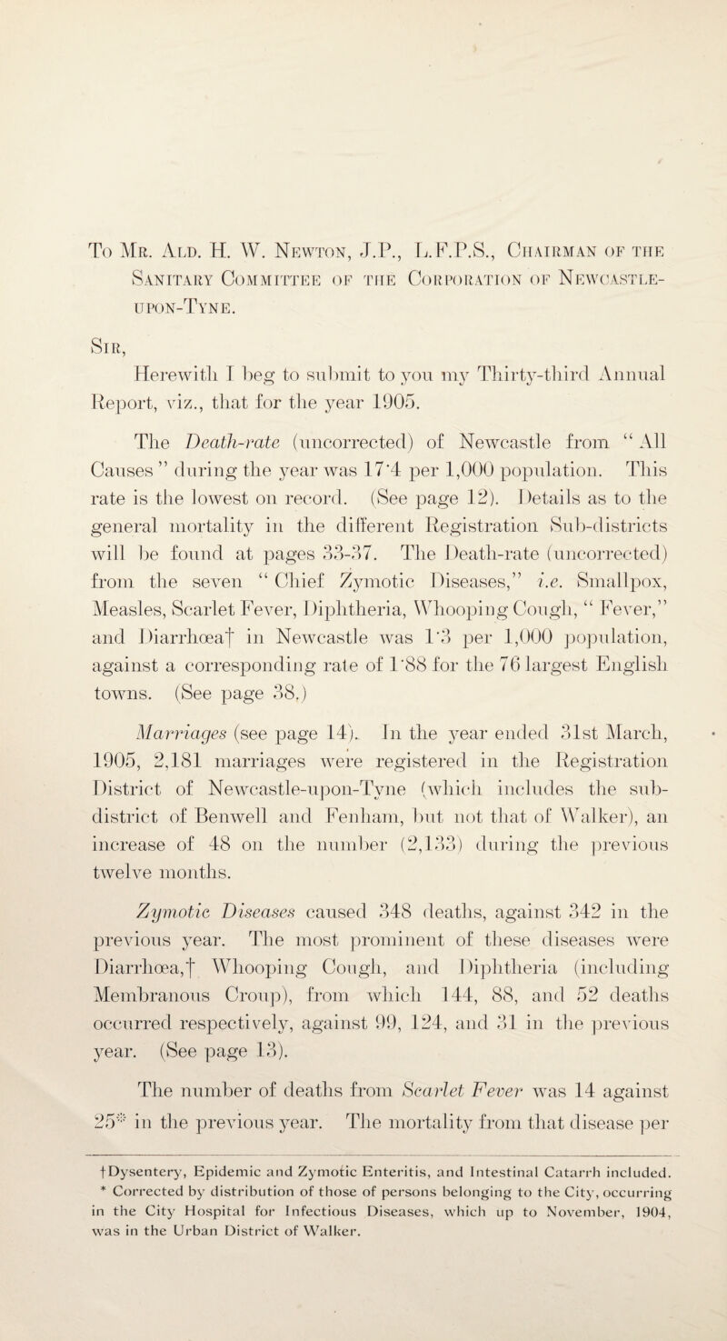 To Mr. Ald. H. W. Newton, J.P., L.F.P.S., Chairman of the Sanitary Committee of the Corporation of Newcastle- upon-Tyne. Sir, Herewitli I beg to submit to you my Thirty-third Annual Report, viz., that for the year 1905. The Death-rate (uncorrected) of Newcastle from “ All Causes ” during the year was 17'4 per 1,000 population. This rate is the lowest on record. (See page 12). Details as to the general mortality in the different Registration Sub-districts will be found at pages 33-37. The Death-rate (uncorrected) from the seven “ Chief Zymotic Diseases,” i.e. Smallpox, Measles, Scarlet Fever, Diphtheria, Whooping Cough, “ Fever,” and Diarrhoea^ in Newcastle was 1*3 per 1,000 population, against a corresponding rate of 1*88 for the 76 largest English towns. (See page 38.) Marriages (see page 14). In the year ended 31st March, 1905, 2,181 marriages were registered in the Registration District of Newcastle-upon-Tyne (which includes the sub- district of Bemvell and Fenliam, but not that of Walker), an increase of 48 on the number (2,133) during the previous twelve months. Zymotic Diseases caused 348 deaths, against 342 in the previous year. The most prominent of these diseases were Diarrhoea,! Whooping Cough, and Diphtheria (including Membranous Croup), from which 144, 88, and 52 deaths occurred respectively, against 99, 124, and 31 in the previous year. (See page 13). The number of deaths from Scarlet Fever was 14 against 25* in the previous year. The mortality from that disease per fDysentery, Epidemic and Zymotic Enteritis, and Intestinal Catarrh included. * Corrected by distribution of those of persons belonging to the City, occurring in the City Hospital for Infectious Diseases, which up to November, 1904, was in the Urban District of Walker.