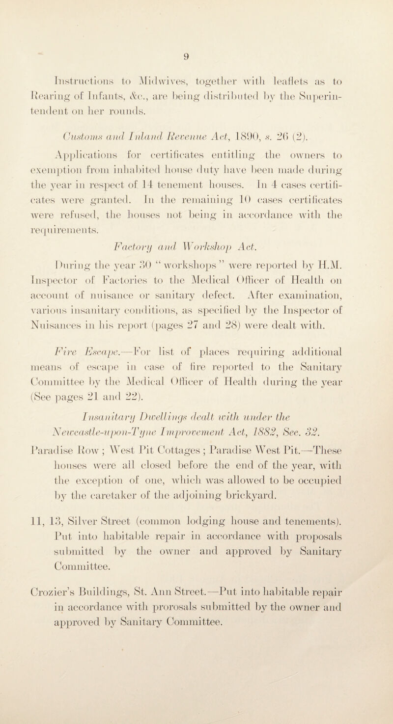 Instructions to Midwives, together with leaflets as to Rearing of Infants, &ci., are being distributed by the Superin¬ tendent on her rounds. Customs and Inland Revenue Act, 1890, s. 26 (2). Applications for certificates entitling the owners to exemption from inhabited house duty have been made during the year in respect of 14 tenement houses. In 4 cases certifi¬ cates were granted. In the remaining 10 cases certificates were refused, the houses not being in accordance with the requirements. Factory and Workshop Act. During the year 30 “ workshops” were reported by H.M. Inspector of Factories to the Medical Officer of Health on account of nuisance or sanitary defect. After examination, various insanitary conditions, as specified by the Inspector of Nuisances in his report (pages 27 and 28) were dealt with. Fire Escape. means of escape Committee by the For list of places requiring additional in case of fire reported to the Sanitary Medical Officer of Health during the year Insanitary Dwellings dealt, with under the Newcastle-upon-Tyne Improvement Act, 1882, Sec. 82. Paradise Row ; West Pit Cottages ; Paradise West Pit.—These houses were all closed before the end of the year, with the exception of one, which was allowed to be occupied by the caretaker of the adjoining brickyard. 11, 13, Silver Street (common lodging house and tenements). Put into habitable repair in accordance with proposals submitted by the owner and approved by Sanitary Committee. Crozier’s Buildings, St. Ann Street.—Put into habitable repair in accordance with prorosals submitted by the owner and approved by Sanitary Committee.