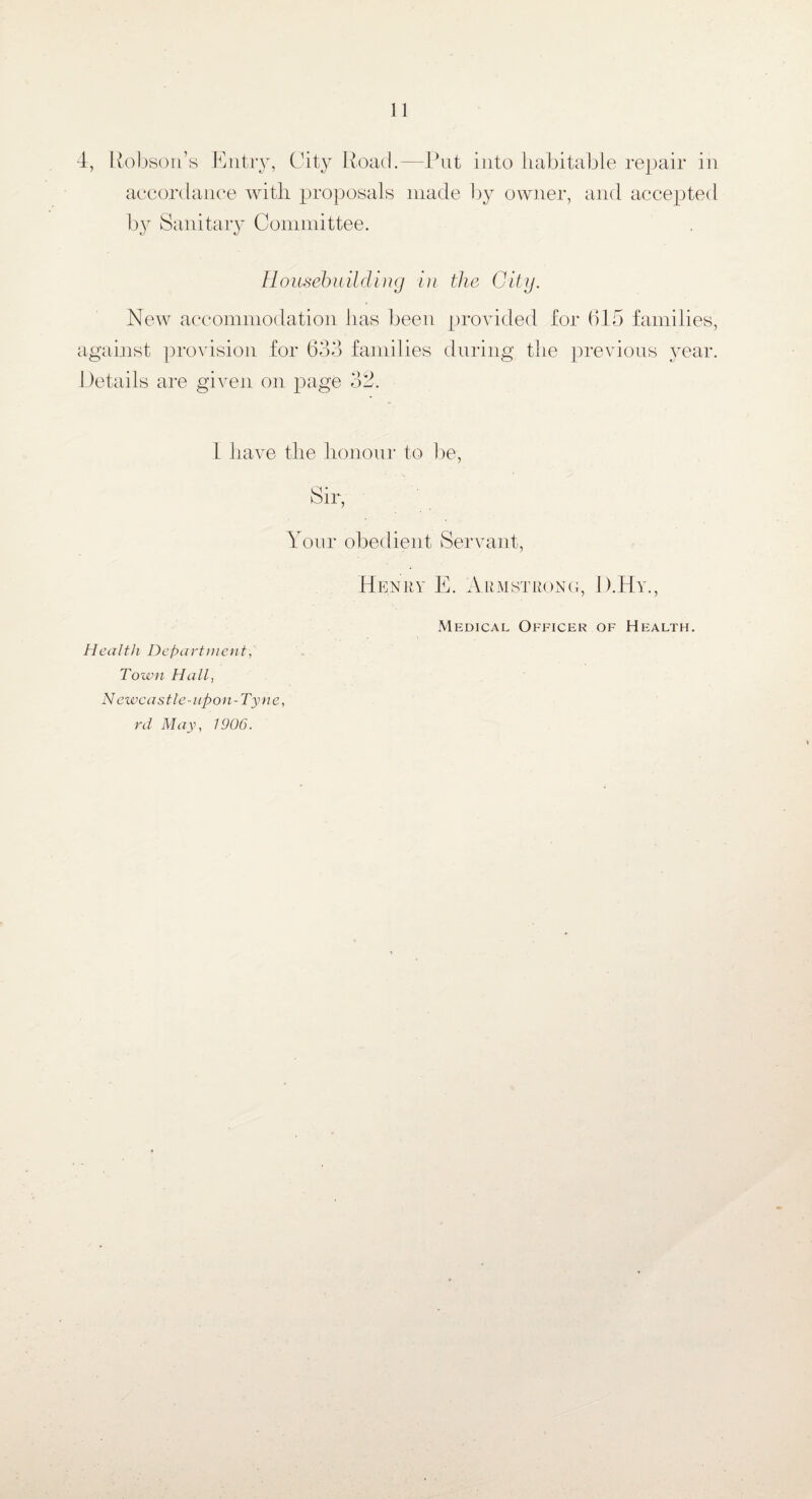 4, Robson’s Entry, City Road.—Put into habitable repair in accordance with proposals made by owner, and accepted by Sanitary Committee. Housebuilding in the City. New accommodation has been provided for 615 families, against provision for 633 families during the previous year. Details are given on page 32. I have the honour to be, Sir, Your obedient Servant, Henry E. Armstrong, D.Hy., Health Department, Town Hall, Newcastle-upon-Tyne, rd May, 1906. Medical Officer of Health.