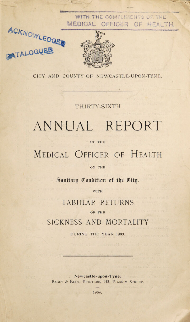 ^^OVou/, WITH THE COMPLIMENTS OF. THE MEDICAL OFFICER OF HEALTH. CITY AND COUNTY OF NEWCASTLE-UPON-TYNE. THIRTY-SIXTH ANNUAL REPORT OF THE Medical Officer of Health ON THE Stentimr (Ean&xfion af tljt (ffitir, WITH TABULAR RETURNS OF THE SICKNESS AND MORTALITY DURING THE YEAR 1908. Newcastle-upon-Tyne: Easey & Best, Printers, 142, Pilgrim Street.