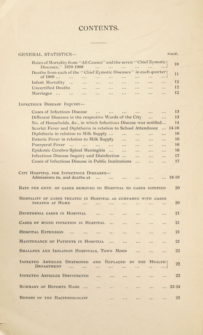 CONTENTS. GENERAL STATISTICS— Rates of Mortality from “All Causes” and the seven ‘ ‘ Chief Zymotic [ Diseases,” 1870-1908 ... ... ... ... ••• •••) Deaths from each of the “ Chief Zymotic Diseases” in each quarter) of 1908 ... ... ... ... ••• ••• ••• •••) Infant Mortality Uncertified Deaths Marriages ... PAGE. 10 11 12 12 12 Infectious Disease Inquiry— Cases of Infectious Disease Different Diseases in the respective Wards of the City No. of Households, &c., in which Infectious Disease was notified Scarlet Fever and Diphtheria in relation to School Attendance Diphtheria in relation to Milk Supply ... Enteric Fever in relation to Milk Supply Puerperal Fever Epidemic Cerebro-Spinal Meningitis ... Infectious Disease Inquiry and Disinfection ... Cases of Infectious Disease in Public Institutions 13 13 14 14-16 16 16 16 16 17 17 City Hospital for Infectious Diseases— Admissions to, and deaths at ... 18-19 Rate per cent, of cases removed to Hospital to cases notified 20 Mortality of cases treated in Hospital as compared with cases TREATED AT HOME . 20 Diphtheria cases in Hospital Cases of mixed infection in Hospital Hospital Extension Maintenance of Patients in Hospital Smallpox and Isolation Hospitals, Town Moor 21 21 21 21 22 Infected Articles Destroyed and Replaced by the Health | ^ Department ... ... ... ... ... ... .., ...J Infected Articles Disinfected . 22 Summary of Reports Made ... Report of the Bacteriologist ... 23-24 25