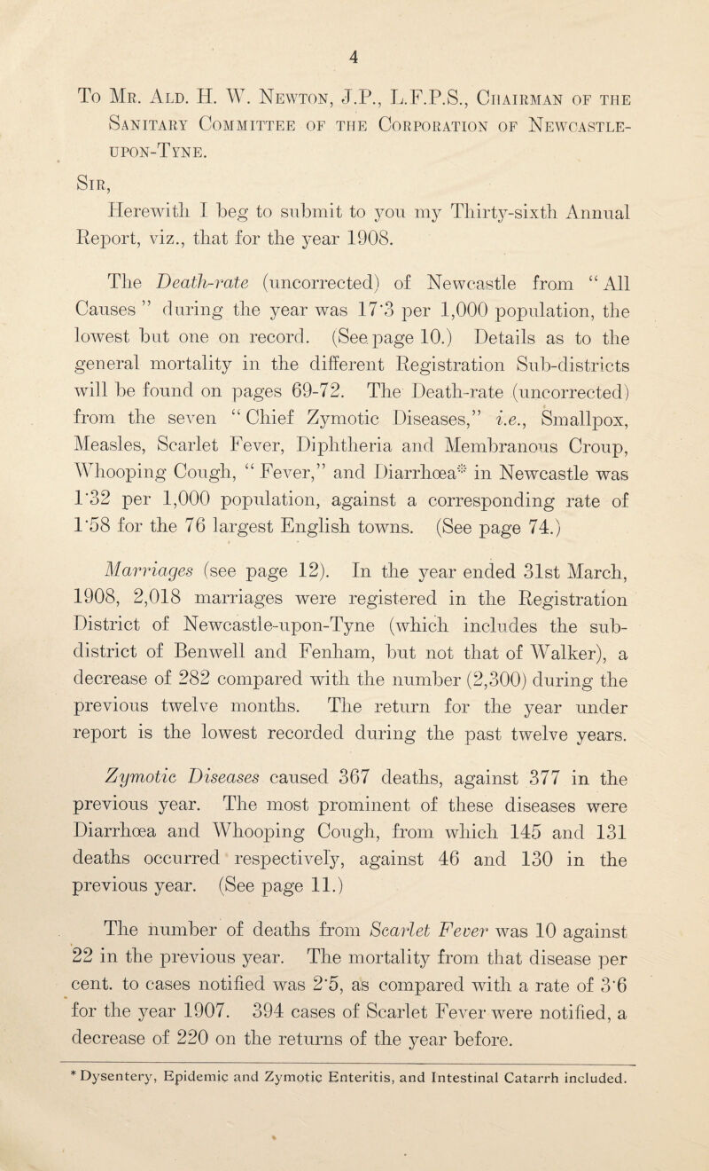 To Mr. Ald. H. W. Newton, J.P., L.F.P.S., Chairman of the Sanitary Committee of the Corporation of Newcastle- upon-Tyne. Sir, Herewith I beg to submit to you my Thirty-sixth Annual Report, viz., that for the year 1908. The Death-rate (uncorrected) of Newcastle from “ All Causes ” during the year was 17'3 per 1,000 population, the lowest but one on record. (See. page 10.) Details as to the general mortality in the different Registration Sub-districts will be found on pages 69-72. The Death-rate .(uncorrected) from the seven “ Chief Zymotic Diseases,” i.e., Smallpox, Measles, Scarlet Fever, Diphtheria and Membranous Croup, Whooping Cough, “ Fever,” and Diarrhoea'”' in Newcastle was 1*32 per 1,000 population, against a corresponding rate of P58 for the 76 largest English towns. (See page 74.) Marriages (see page 12). In the year ended 31st March, 1908, 2,018 marriages were registered in the Registration District of Newcastle-upon-Tyne (which includes the sub¬ district of Benwell and Fenham, but not that of Walker), a decrease of 282 compared with the number (2,300) during the previous twelve months. The return for the year under report is the lowest recorded during the past twelve years. Zymotic Diseases caused 367 deaths, against 377 in the previous year. The most prominent of these diseases were Diarrhoea and Whooping Cough, from which 145 and 131 deaths occurred respectively, against 46 and 130 in the previous year. (See page 11.) The number of deaths from Scarlet Fever was 10 against 22 in the previous year. The mortality from that disease per cent, to cases notified was 2*5, as compared with a rate of 3‘6 for the year 1907. 394 cases of Scarlet Fever were notified, a decrease of 220 on the returns of the year before. * Dysentery, Epidemic and Zymotic Enteritis, and Intestinal Catarrh included.