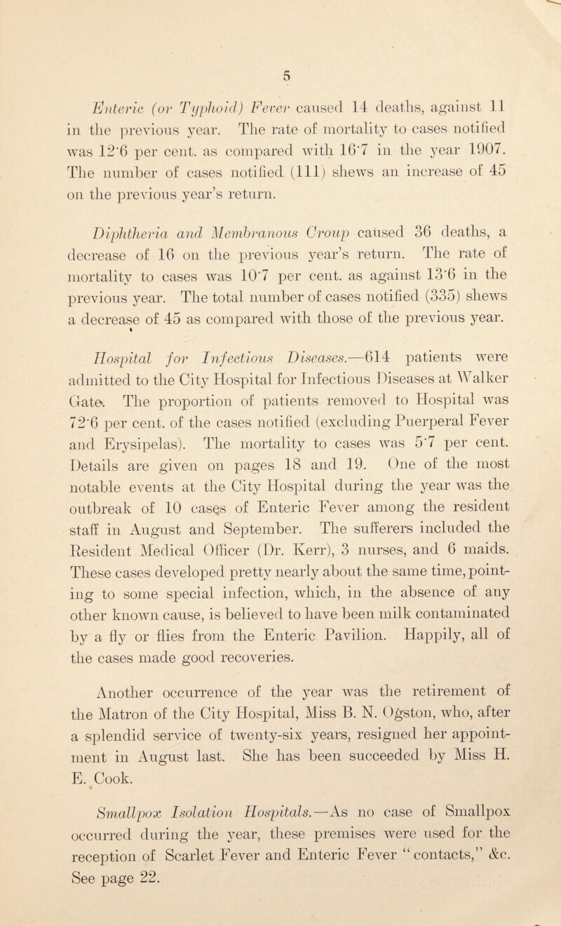 Enteric (or Typhoid) Fever caused 14 deaths, against 11 in the previous year. The rate of mortality to cases notified was 12‘6 per cent, as compared with 16'7 in the year 1907. The number of cases notified (111) shews an increase of 45 on the previous year’s return. Diphtheria and Membranous Croup caused 36 deaths, a decrease of 16 on the previous year’s return. The rate of mortality to cases was 10*7 per cent, as against 13*6 in the previous year. The total number of cases notified (335) shews a decrease of 45 as compared with those of the previous year. i Hospital for Infectious Diseases.—614 patients were admitted to the City Hospital for Infections Diseases at Walker Gate'. The proportion of patients removed to Hospital was 72*6 per cent, of the cases notified (excluding Puerperal Fever and Erysipelas). The mortality to cases was 5*7 per cent. Details are given on pages 18 and 19. One of the most notable events at the City Hospital during the year was the outbreak of 10 casqs of Enteric Fever among the resident staff in August and September. The sufferers included the Resident Medical Officer (Dr. Kerr), 3 nurses, and 6 maids. These cases developed pretty nearly about the same time, point¬ ing to some special infection, which, in the absence of any other known cause, is believed to have been milk contaminated by a fly or flies from the Enteric Pavilion. Happily, all of the cases made good recoveries. Another occurrence of the year was the retirement of the Matron of the City Hospital, Miss B. N. Ogston, who, after a splendid service of twenty-six years, resigned her appoint¬ ment in August last. She has been succeeded by Miss H. E. Cook. Smallpox Isolation Hospitals.—As no case of Smallpox occurred during the year, these premises were used for the reception of Scarlet Fever and Enteric Fever “contacts,” Ac. See page 22.