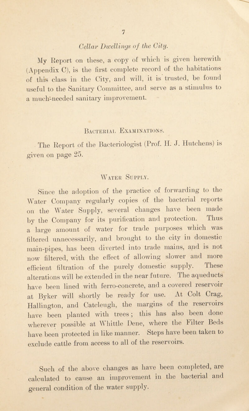 Cellar Dwellings of the City. My Report on these, a copy of which is given herewith (Appendix C), is the first complete record of the habitations of this class in the City, and will, it is trusted, be found useful to the Sanitary Committee, and serve as a stimulus to a muchmeeded sanitary improvement. Bacteriai, Examinations. The Report of the Bacteriologist (Prof. H. J. Hutchens) is given on page 25. Water Supply. Since the adoption of the practice of forwarding to the Water Company regularly copies of the bacterial reports on the Water Supply, several changes have been made by the Company for its purification and protection. Thus a large amount of water for trade purposes which was filtered unnecessarily, and brought to the city in domestic mam-pipes, has been diverted into trade mains, and is not now filtered, with the effect of allowing slower and more efficient filtration of the purely domestic supply. These alterations will be extended in the near future, f he aqueducts have been lined with ferro-concrete, and a coiei ed reservoir at Byker will shortly be ready for use. At Colt Crag, Hallington, and Catcleugli, the margins of the reservoirs have been planted with trees ; this has also been done wherever possible at W hittle Dene, where the Filter Beds have been protected in like manner. Steps have been taken to exclude cattle from access to all of the reservoirs. Such of the above changes as have been completed, are calculated to cause an improvement in the bacterial and general condition of the water supply.