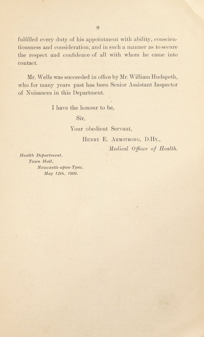 fulfilled every duty of his appointment with ability, conscien¬ tiousness and consideration, and in such a manner as to secure the respect and confidence of all with whom he came into contact. Mr. Wells was succeeded in office by Mr. William Hudspeth, who for many years past has been Senior Assistant Inspector of Nuisances in this Department. I have the honour to be, Sir, Your obedient Servant, Henry E. Armstrong, D.Hy., Medical Officer of Health. Health Department, Town Hall, N ewcastle-upon- Tyne, May 12th, 1909.