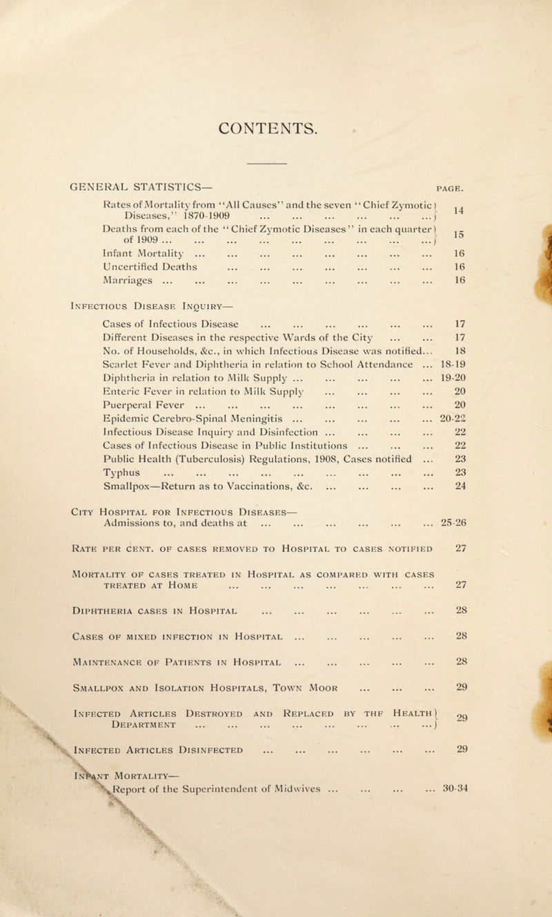 CONTENTS. GENERAL STATISTICS— page. Rates of Mortality from “All Causes” and the seven “ Chief Zymotic | .. Diseases,” 1870-1909 ... ... ... ... ... ...j Deaths from each of the “ Chief Zymotic Diseases ” in each quarter) of 1909 ... ... ... ... ... ... ... ... ...j Infant Mortality ... ... ... ... ... ... ... ... 16 Uncertified Deaths ... ... ... ... ... ... ... 16 Marriages ... ... ... ... ... ... ... ... ... 16 Infectious Disease Inquiry— Cases of Infectious Disease ... ... ... ... ... ... 17 Different Diseases in the respective Wards of the City ... ... 17 No. of Households, &c., in which Infectious Disease was notified... 18 Scarlet Fever and Diphtheria in relation to School Attendance ... 18-19 Diphtheria in relation to Milk Supply ... ... ... ... ... 19-20 Enteric Fever in relation to Milk Supply ... ... ... ... 20 Puerperal Fever ... ... ... ... ... ... ... ... 20 Epidemic Cerebro-Spinal Meningitis ... ... ... ... ... 20-22 Infectious Disease Inquiry and Disinfection ... ... ... ... 22 Cases of Infectious Disease in Public Institutions ... ... ... 22 Public Health (Tuberculosis) Regulations, 1908, Cases notified ... 23 Typhus ... ... ... ... ... ... ... ... ... 23 Smallpox—Return as to Vaccinations, &c. ... ... ... ... 24 City Hospital for Infectious Diseases— Admissions to, and deaths at ... ... ... ... ... ... 25-26 Rate per cent, of cases removed to Hospital to cases notified 27 Mortality of cases treated in Hospital as compared with cases TREATED AT HOME ... ... ... ... ... ... ... 27 Diphtheria cases in Hospital ... ... ... ... ... ... 28 Cases of mixed infection in Hospital ... ... ... ... ... 28 Maintenance of Patients in Hospital ... ... ... ... ... 28 Smallpox and Isolation Hospitals, Town Moor ... ... ... 29 Infected Articles Destroyed and Replaced by thf Health | Department ... ... ... ... ... ... ... ...j Infected Articles Disinfected . 29 s V Infant Mortality— % Report of the Superintendent of Midwives ... ... 30-34