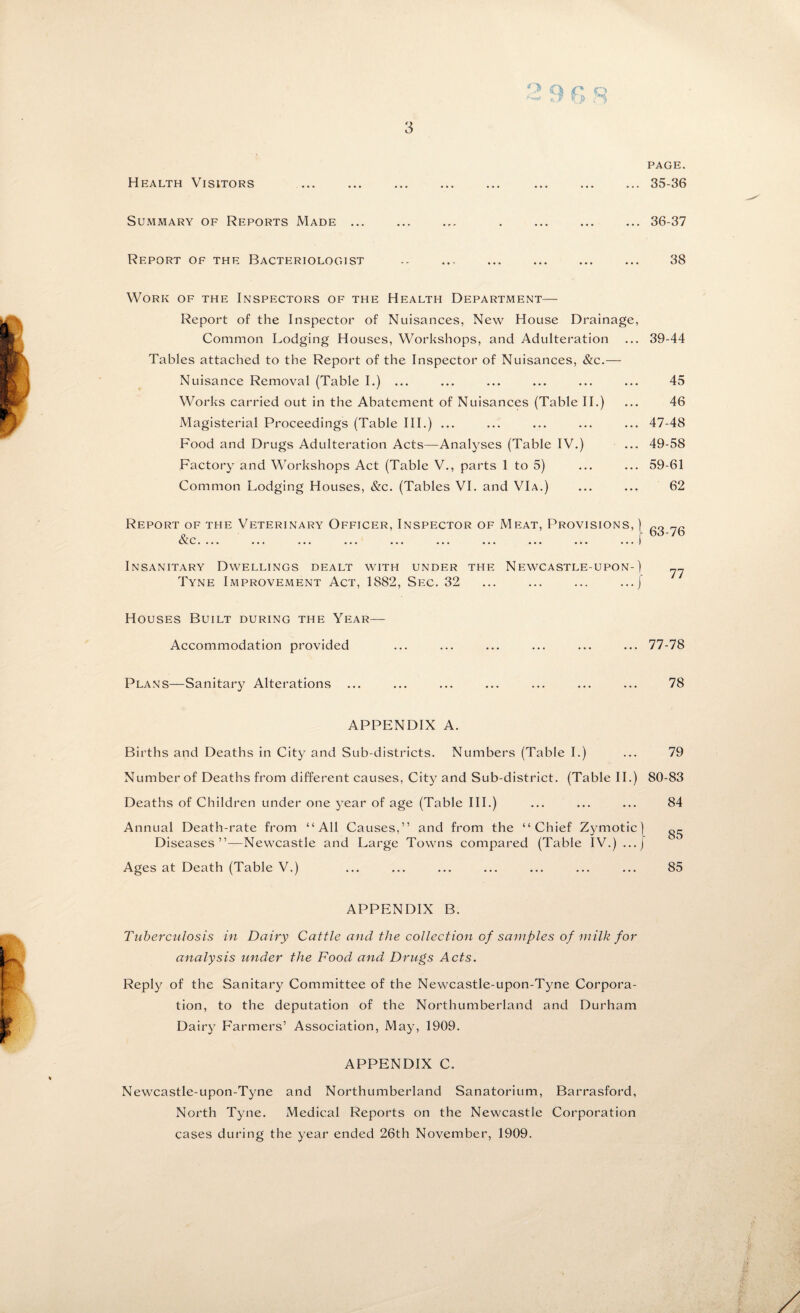 Health Visitors page. ... 35-36 Summary of Reports Made. . Report of the Bacteriologist Work of the Inspectors of the Health Department— Report of the Inspector of Nuisances, New House Drainage, Common Lodging Houses, Workshops, and Adulteration Tables attached to the Report of the Inspector of Nuisances, &c.— Nuisance Removal (Table I.) ... Works carried out in the Abatement of Nuisances (Table II.) Magisterial Proceedings (Table III.) ... Food and Drugs Adulteration Acts—Analyses (Table IV.) Factory and Workshops Act (Table V., parts 1 to 5) Common Lodging Houses, &c. (Tables VI. and VIa.) Report of the Veterinary Officer, Inspector of Meat, Provisions, ) C.... ... ... ... ... ... ... ... ... ... I Insanitary Dwellings dealt with under the Newcastle-upon-) Tyne Improvement Act, 1882, Sec. 32 ... ... ... .../ Houses Built during the Year— Accommodation provided Plans—Sanitary Alterations APPENDIX A. Births and Deaths in City and Sub-districts. Numbers (Table I.) Number of Deaths from different causes, City and Sub-district. (Table II.) Deaths of Children under one year of age (Table III.) Annual Death-rate from “All Causes,” and from the “Chief Zymotic) Diseases”—Newcastle and Large Towns compared (Table IV.) ...j Ages at Death (Table V.) APPENDIX B. Tuberculosis in Dairy Cattle and the collection of samples of milk for analysis under the Food and Drugs Acts. Reply of the Sanitary Committee of the Newcastle-upon-Tyne Corpora¬ tion, to the deputation of the Northumberland and Durham Dairy Farmers’ Association, May, 1909. APPENDIX C. Newcastle-upon-Tyne and Northumberland Sanatorium, Barrasford, North Tyne. Medical Reports on the Newcastle Corporation cases during the year ended 26th November, 1909. 36-37 38 39-44 45 46 47-48 49-58 59-61 62 63-76 77 77-78 78 79 80-83 84 85 85